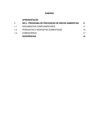 SUMÁRIO


      APRESENTAÇÃO
1     NR 9 - PROGRAMA DE PREVENÇÃO DE RISCOS AMBIENTAIS   9
1.1   DOCUMENTOS COMPLEMENTARES                           9
1.2   PERGUNTAS E RESPOSTAS COMENTADAS                    10
1.3   COMENTÁRIOS                                         17
      REFERÊNCIAS                                         18
 
