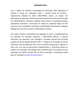 APRESENTAÇÃO


Com o objetivo de identificar necessidades de informação sobre Segurança do
Trabalho e Saúde do Trabalhador (SST), o Serviço Social da Indústria -
Departamento Regional da Bahia (SESI-DR/BA) realizou um estudo com
empresários de pequenas e médias empresas industriais dos setores de Construção
Civil, Metal Mecânico, Alimentos e Bebidas. Neste estudo, os empresários baianos
participantes apontaram a informação em relação às exigências legais em SST
como sua maior necessidade, destacando as dificuldades enfrentadas em relação à
legislação que vão do seu acesso à interpretação da mesma.


Com vistas a facilitar o entendimento da legislação em SST, e conseqüentemente
sua aplicação em empresas industriais, o SESI-DR/BA elaborou o presente
documento que apresenta numa linguagem comentada algumas das principais
questões da Norma Regulamentadora (NR) 9 - Programa de Prevenção de Riscos
Ambientais. Além de apresentar esta norma no formato de perguntas e respostas, o
texto inclui uma lista de documentos complementares e comentários gerais em
relação a sua aplicação. Vale destacar que o presente texto é um capítulo de outra
publicação que aborda diversas NRs de forma comentada. A publicação original
pode ser localizada em www.fieb.org.br/sesi/sv.
 