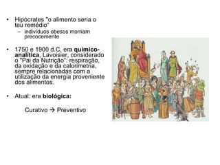 Hipócrates "o alimento seria o teu remédio“ indivíduos obesos morriam precocemente 1750 e 1900 d.C, era  químico-analítica , Lavoisier, considerado o "Pai da Nutrição“: respiração, da oxidação e da calorimetria, sempre relacionadas com a utilização da energia proveniente dos alimentos.  Atual: era  biológica: Curativo    Preventivo  