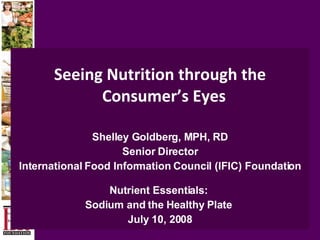 Seeing Nutrition through the Consumer’s Eyes   Shelley Goldberg, MPH, RD Senior Director International Food Information Council (IFIC) Foundation Nutrient Essentials:  Sodium and the Healthy Plate  July 10, 2008 
