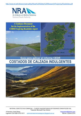 http://www.tii.ie/tii-library/road-safety/Road%20Safety%20Research/Forgiving-Roadsides.pdf
MATERIAL DIDÁCTICO NO-COMERCIAL – CURSOS UNIVERSITARIOS DE POSGRADO ORIENTACIÓN VIAL
Traductor Microsoft Free Online+
+Francisco Justo Sierra franjusierra@yahoo.com
Ingeniero Civil UBA CPIC 6311 caminosmasomenosseguros.blogspot.com.ar Beccar, octubre 2016
Guía para aplicar el informe CEDR
COSTADOS DE CALZADA INDULGENTES
 