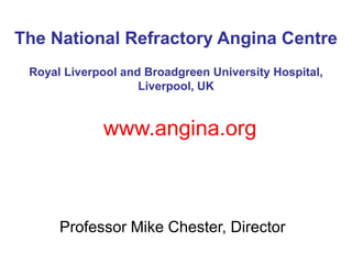 The National Refractory Angina Centre
 Royal Liverpool and Broadgreen University Hospital,
                    Liverpool, UK


             www.angina.org



      Professor Mike Chester, Director
 