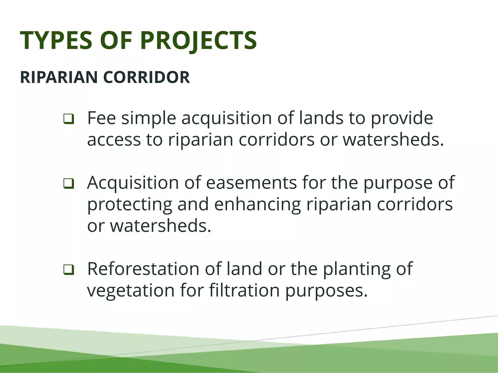 TYPES OF PROJECTS
 Fee simple acquisition of lands to provide
access to riparian corridors or watersheds.
 Acquisition of easements for the purpose of
protecting and enhancing riparian corridors
or watersheds.
 Reforestation of land or the planting of
vegetation for filtration purposes.
RIPARIAN CORRIDOR
 