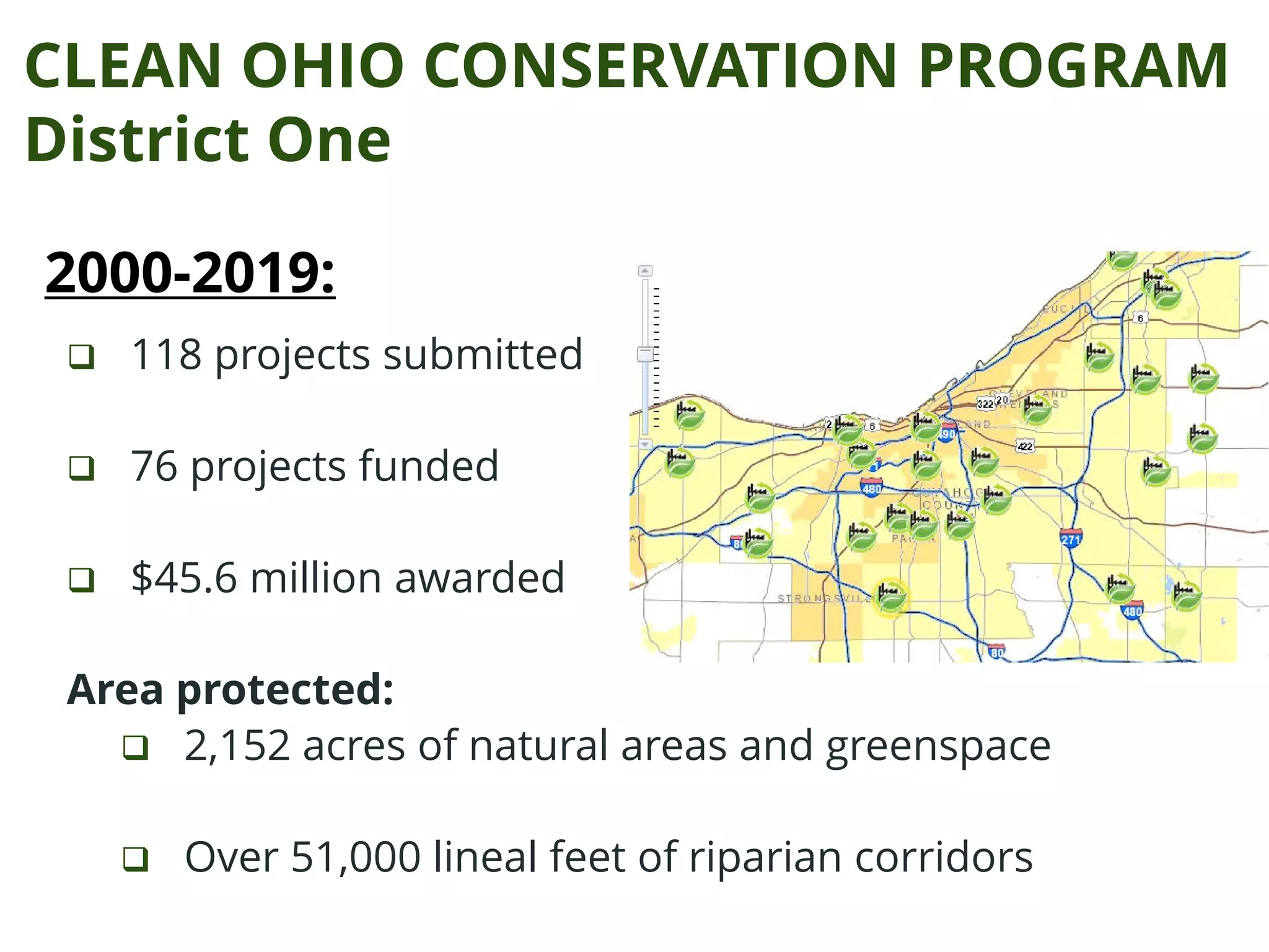 CLEAN OHIO CONSERVATION PROGRAM
District One
 118 projects submitted
 76 projects funded
 $45.6 million awarded
Area protected:
 2,152 acres of natural areas and greenspace
 Over 51,000 lineal feet of riparian corridors
2000-2019:
 