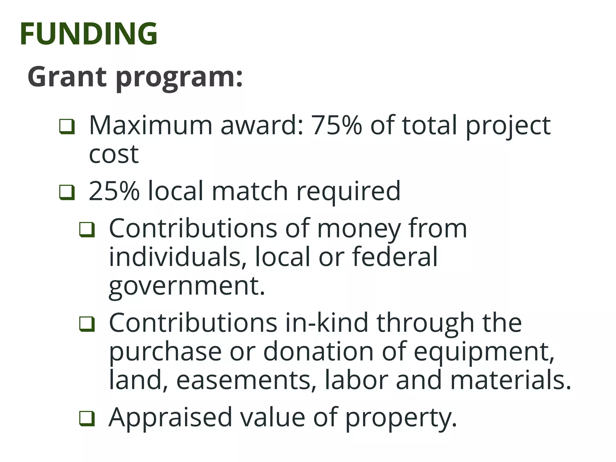 Grant program:
 Maximum award: 75% of total project
cost
 25% local match required
 Contributions of money from
individuals, local or federal
government.
 Contributions in-kind through the
purchase or donation of equipment,
land, easements, labor and materials.
 Appraised value of property.
FUNDING
 