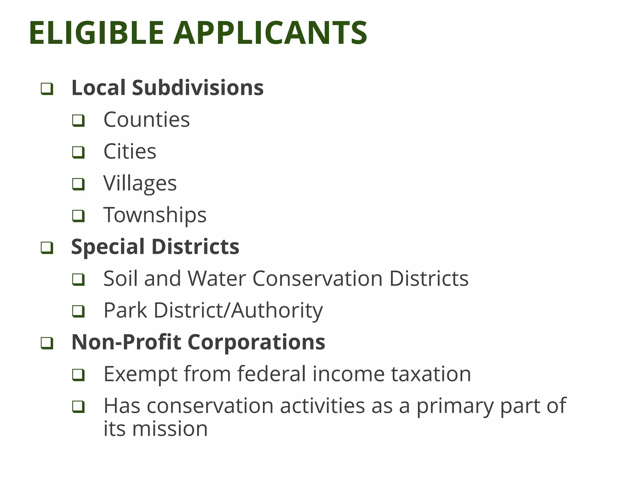ELIGIBLE APPLICANTS
 Local Subdivisions
 Counties
 Cities
 Villages
 Townships
 Special Districts
 Soil and Water Conservation Districts
 Park District/Authority
 Non-Profit Corporations
 Exempt from federal income taxation
 Has conservation activities as a primary part of
its mission
 