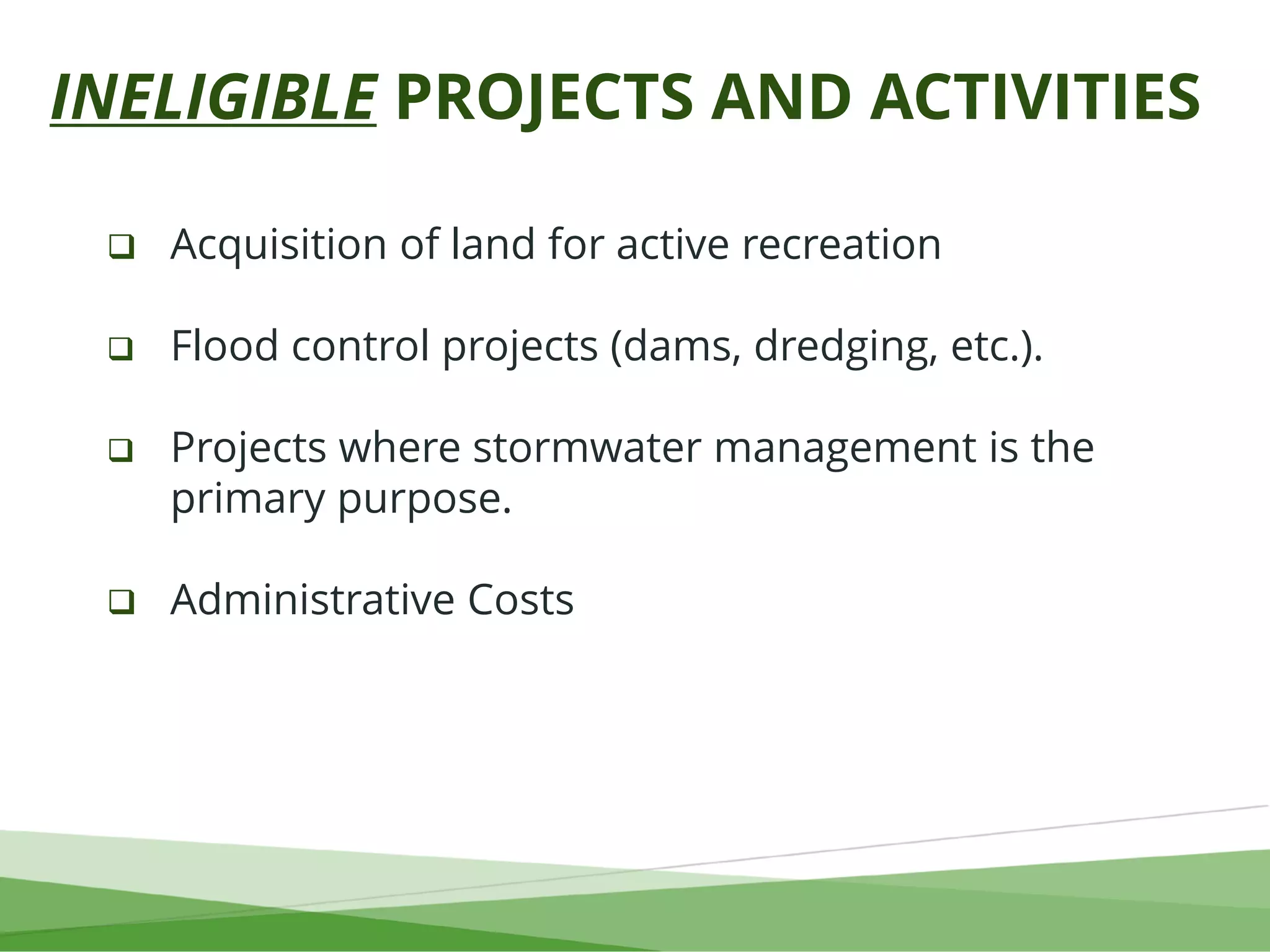 Acquisition of land for active recreation
 Flood control projects (dams, dredging, etc.).
 Projects where stormwater management is the
primary purpose.
 Administrative Costs
INELIGIBLE PROJECTS AND ACTIVITIES
 