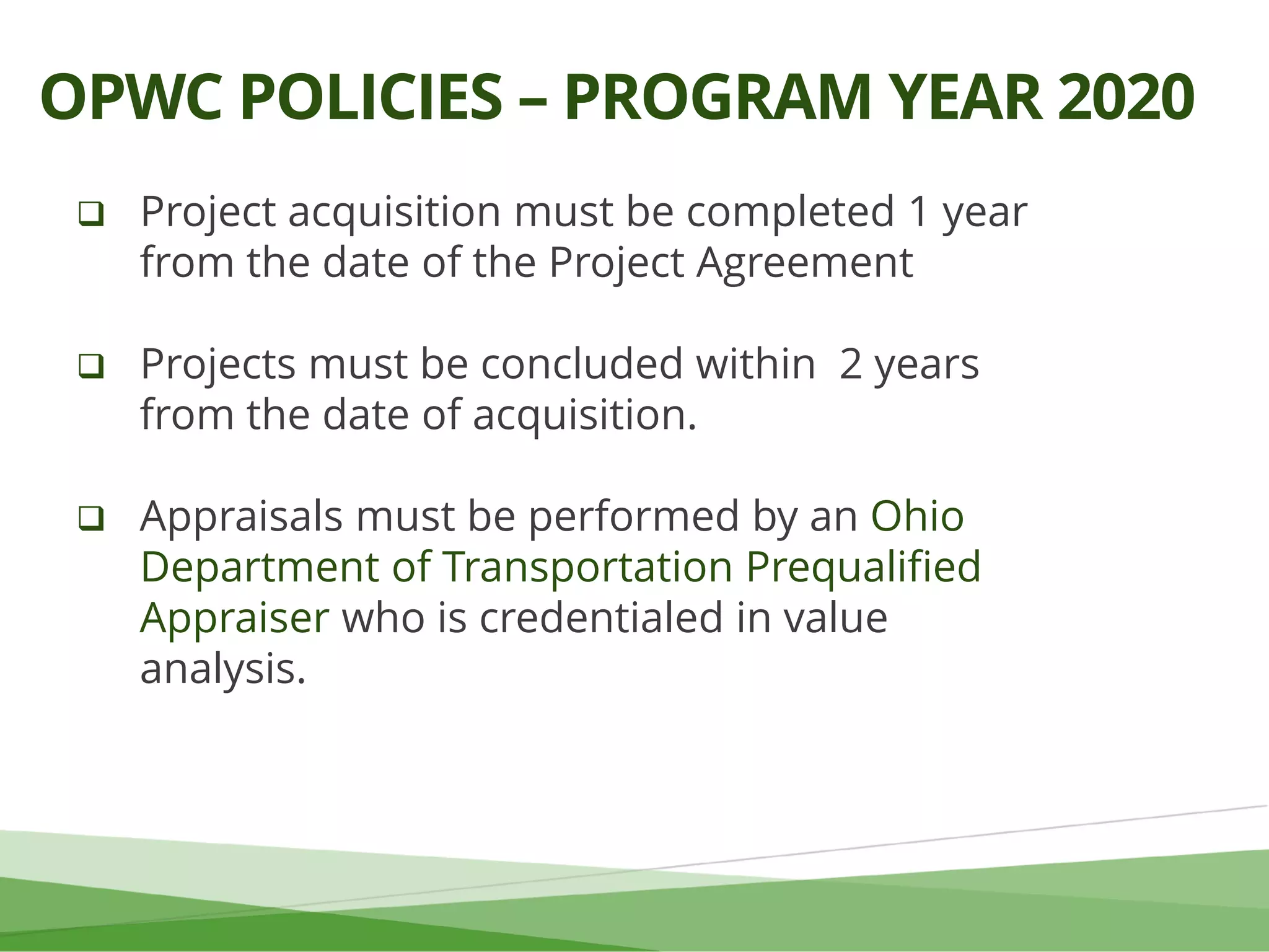 Project acquisition must be completed 1 year
from the date of the Project Agreement
 Projects must be concluded within 2 years
from the date of acquisition.
 Appraisals must be performed by an Ohio
Department of Transportation Prequalified
Appraiser who is credentialed in value
analysis.
OPWC POLICIES – PROGRAM YEAR 2020
 