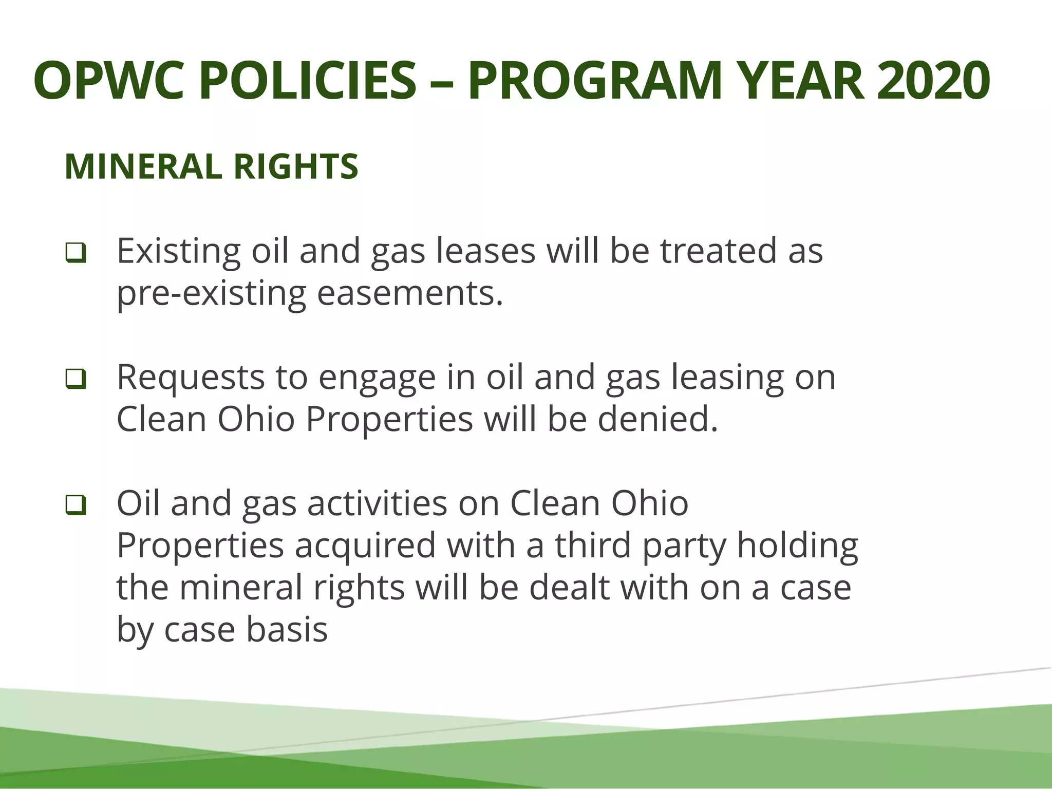 MINERAL RIGHTS
 Existing oil and gas leases will be treated as
pre-existing easements.
 Requests to engage in oil and gas leasing on
Clean Ohio Properties will be denied.
 Oil and gas activities on Clean Ohio
Properties acquired with a third party holding
the mineral rights will be dealt with on a case
by case basis
OPWC POLICIES – PROGRAM YEAR 2020
 