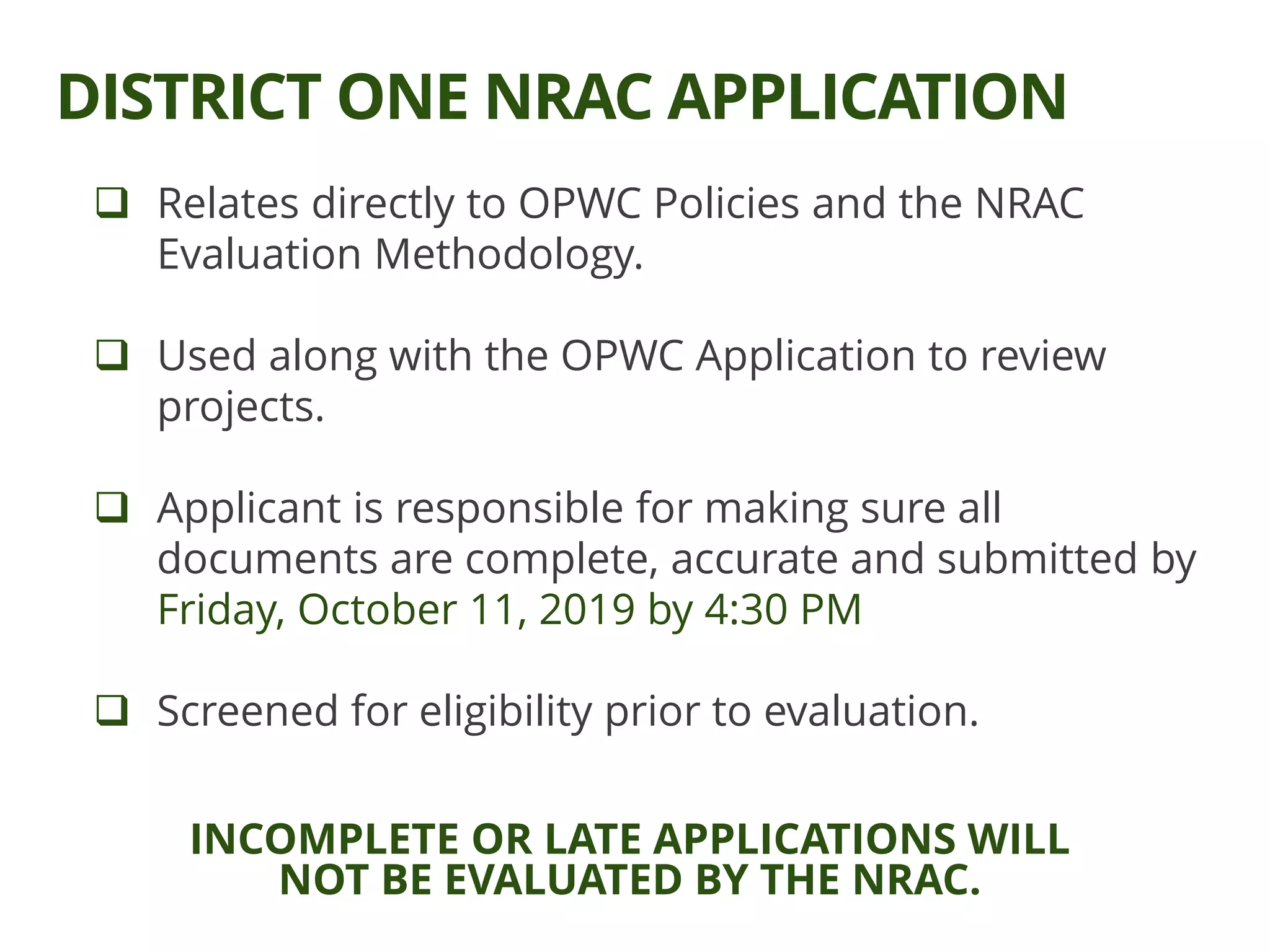  Relates directly to OPWC Policies and the NRAC
Evaluation Methodology.
 Used along with the OPWC Application to review
projects.
 Applicant is responsible for making sure all
documents are complete, accurate and submitted by
Friday, October 11, 2019 by 4:30 PM
 Screened for eligibility prior to evaluation.
DISTRICT ONE NRAC APPLICATION
INCOMPLETE OR LATE APPLICATIONS WILL
NOT BE EVALUATED BY THE NRAC.
 