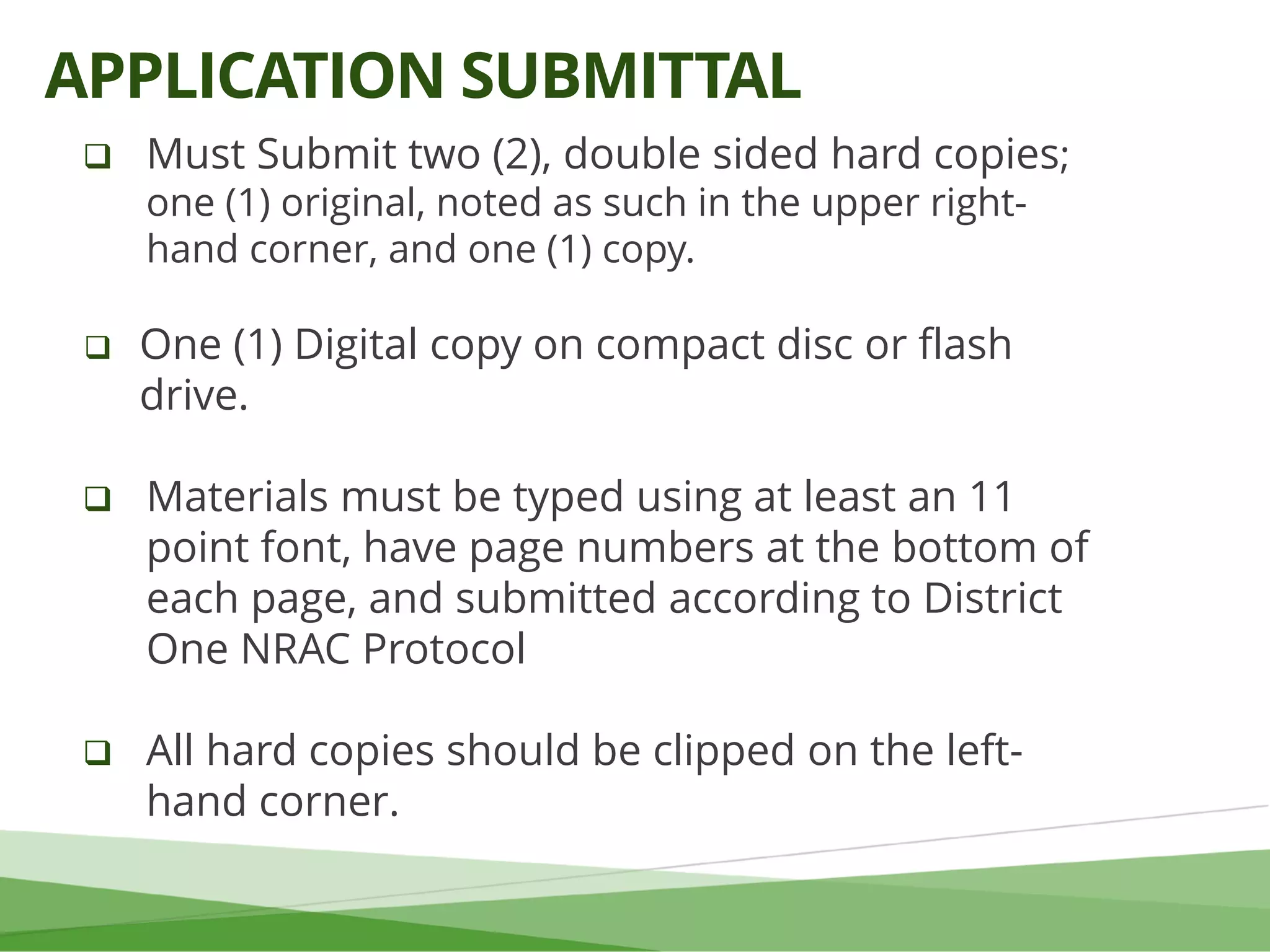  Must Submit two (2), double sided hard copies;
one (1) original, noted as such in the upper right-
hand corner, and one (1) copy.
 One (1) Digital copy on compact disc or flash
drive.
 Materials must be typed using at least an 11
point font, have page numbers at the bottom of
each page, and submitted according to District
One NRAC Protocol
 All hard copies should be clipped on the left-
hand corner.
APPLICATION SUBMITTAL
 