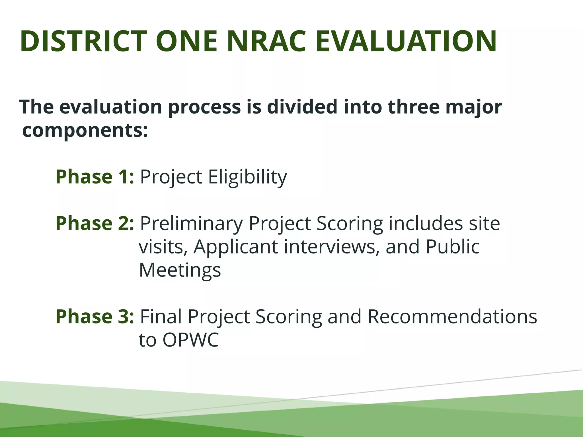 DISTRICT ONE NRAC EVALUATION
The evaluation process is divided into three major
components:
Phase 1: Project Eligibility
Phase 2: Preliminary Project Scoring includes site
visits, Applicant interviews, and Public
Meetings
Phase 3: Final Project Scoring and Recommendations
to OPWC
 