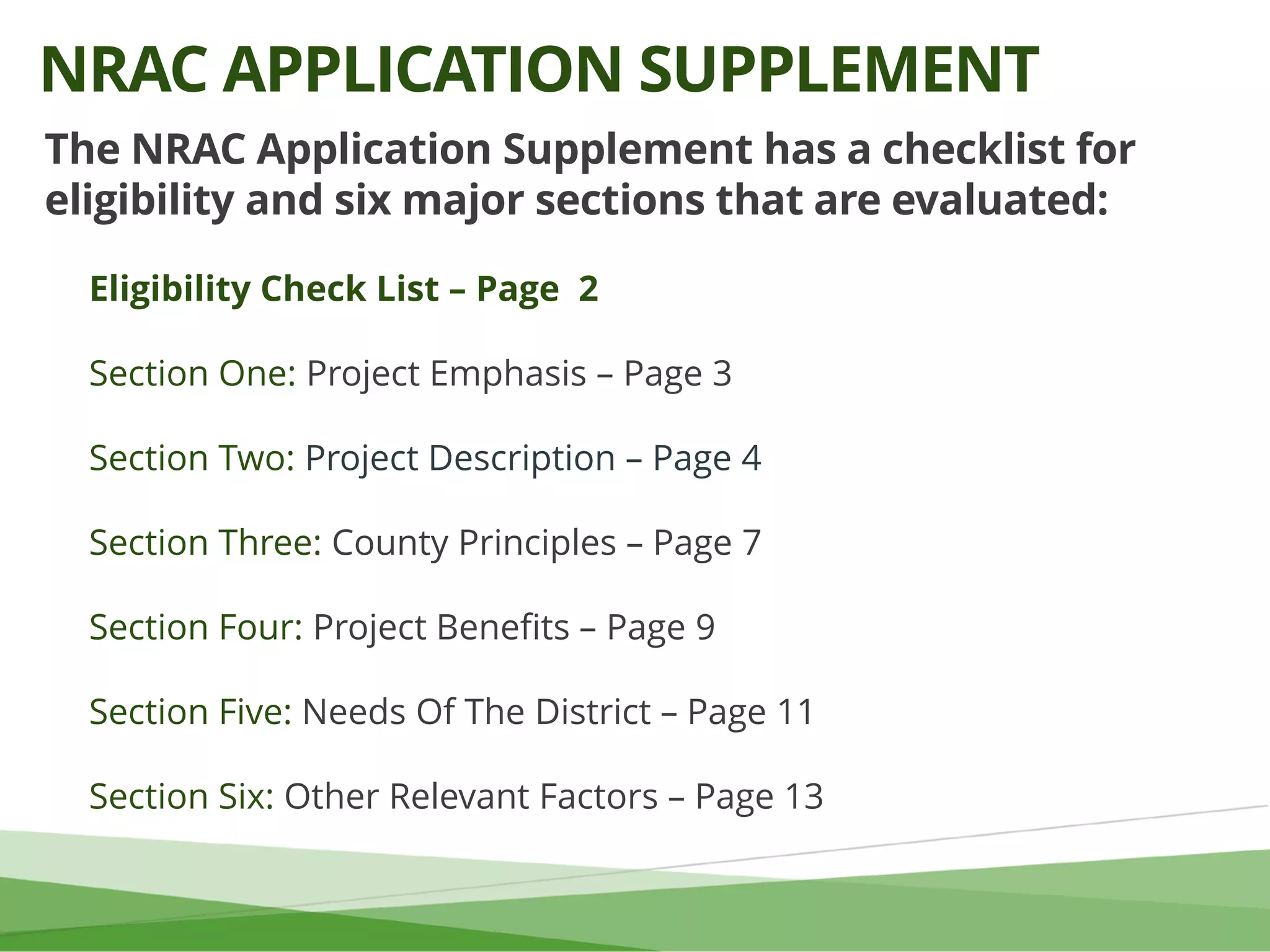The NRAC Application Supplement has a checklist for
eligibility and six major sections that are evaluated:
Eligibility Check List – Page 2
Section One: Project Emphasis – Page 3
Section Two: Project Description – Page 4
Section Three: County Principles – Page 7
Section Four: Project Benefits – Page 9
Section Five: Needs Of The District – Page 11
Section Six: Other Relevant Factors – Page 13
NRAC APPLICATION SUPPLEMENT
 
