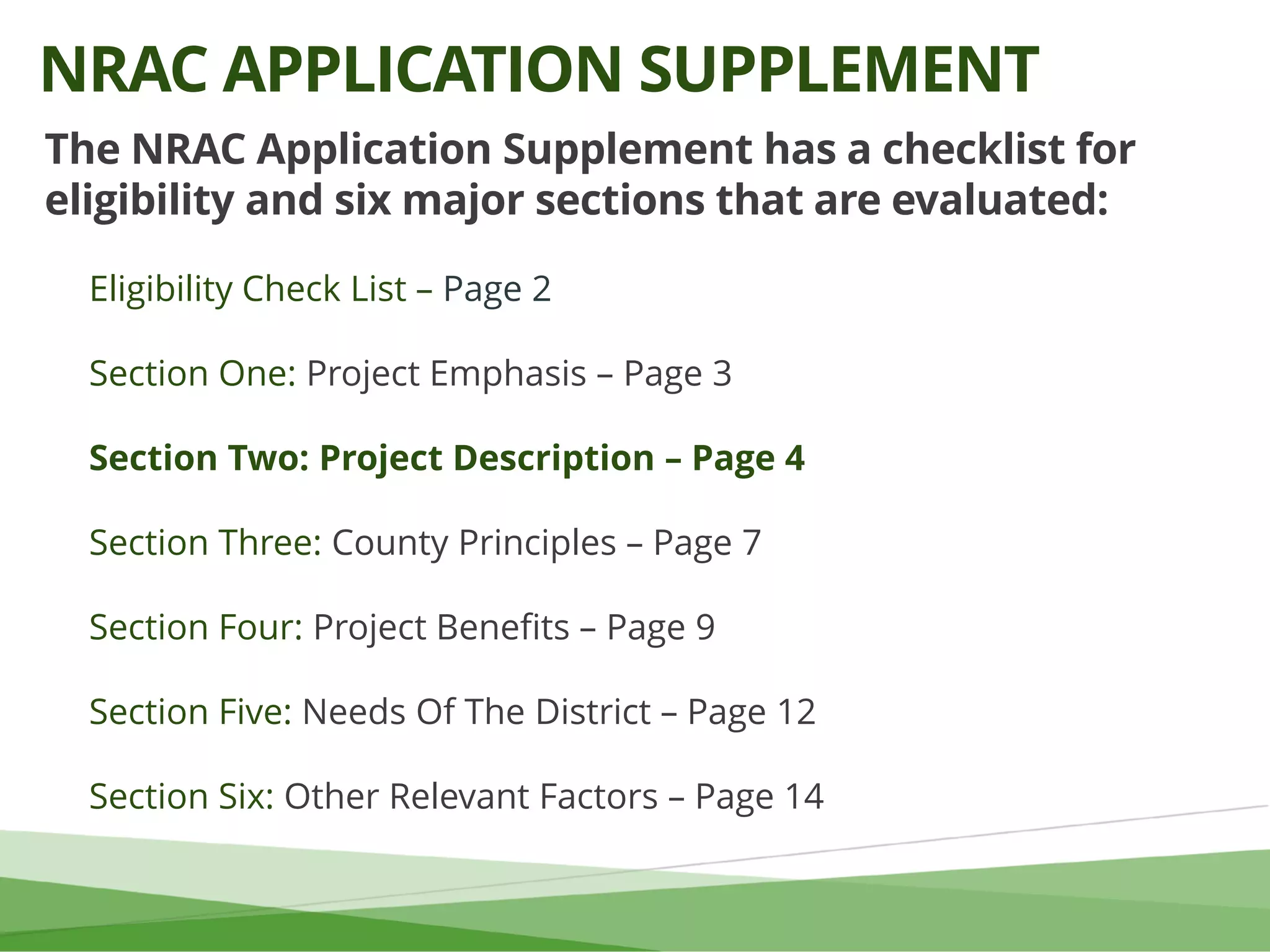 The NRAC Application Supplement has a checklist for
eligibility and six major sections that are evaluated:
Eligibility Check List – Page 2
Section One: Project Emphasis – Page 3
Section Two: Project Description – Page 4
Section Three: County Principles – Page 7
Section Four: Project Benefits – Page 9
Section Five: Needs Of The District – Page 12
Section Six: Other Relevant Factors – Page 14
NRAC APPLICATION SUPPLEMENT
 