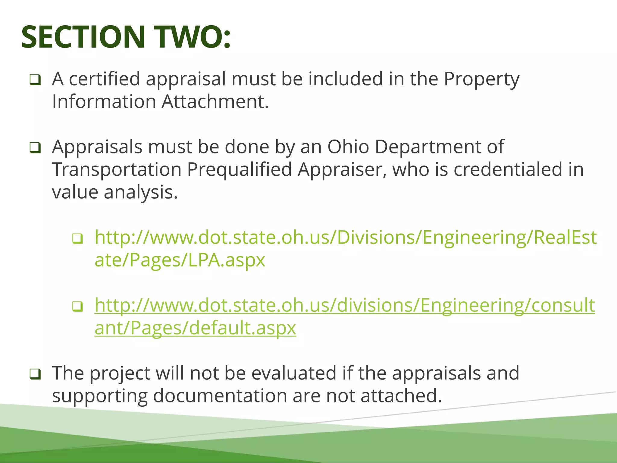  A certified appraisal must be included in the Property
Information Attachment.
 Appraisals must be done by an Ohio Department of
Transportation Prequalified Appraiser, who is credentialed in
value analysis.
 http://www.dot.state.oh.us/Divisions/Engineering/RealEst
ate/Pages/LPA.aspx
 http://www.dot.state.oh.us/divisions/Engineering/consult
ant/Pages/default.aspx
 The project will not be evaluated if the appraisals and
supporting documentation are not attached.
SECTION TWO:
 