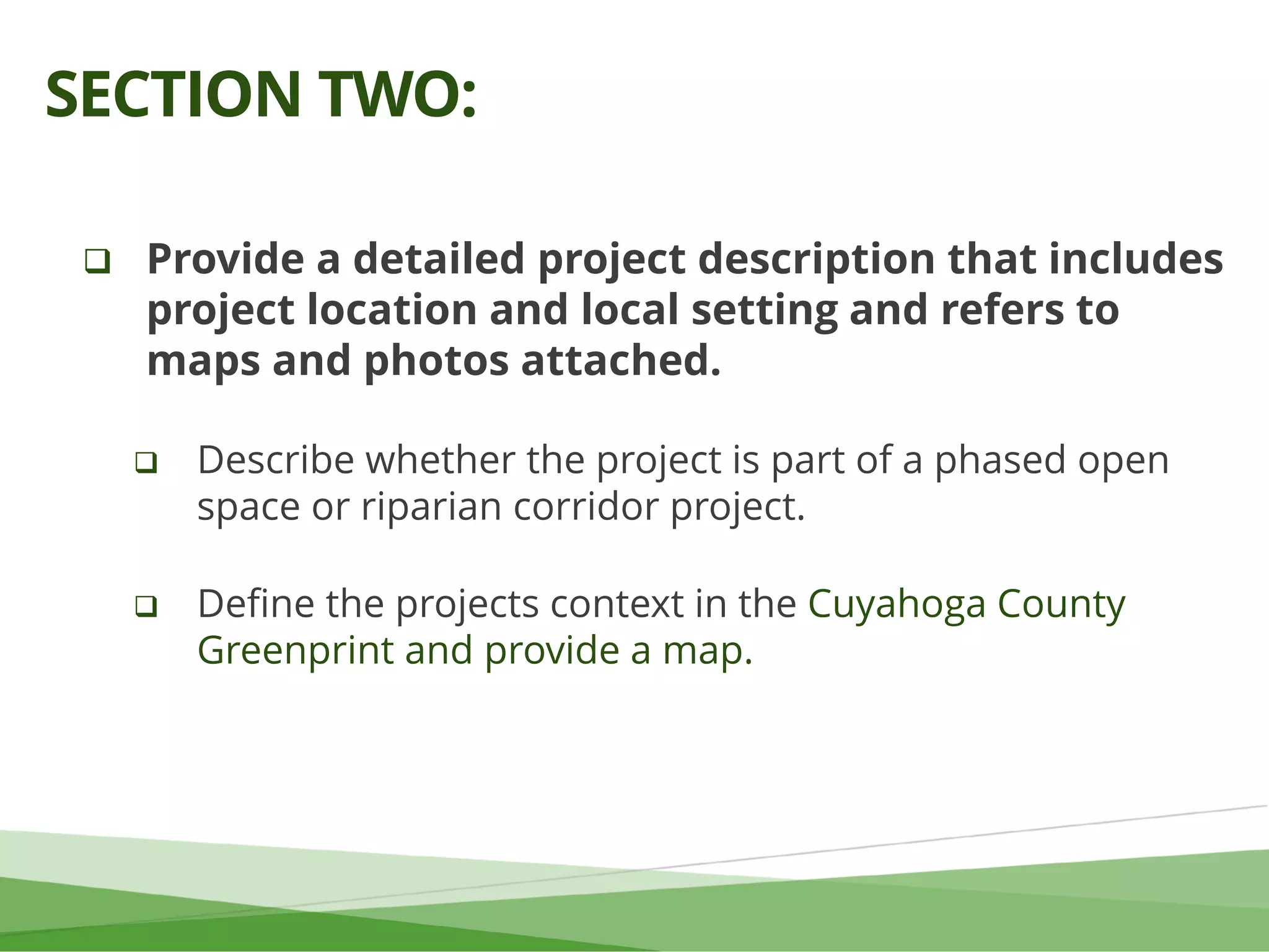  Provide a detailed project description that includes
project location and local setting and refers to
maps and photos attached.
 Describe whether the project is part of a phased open
space or riparian corridor project.
 Define the projects context in the Cuyahoga County
Greenprint and provide a map.
SECTION TWO:
 