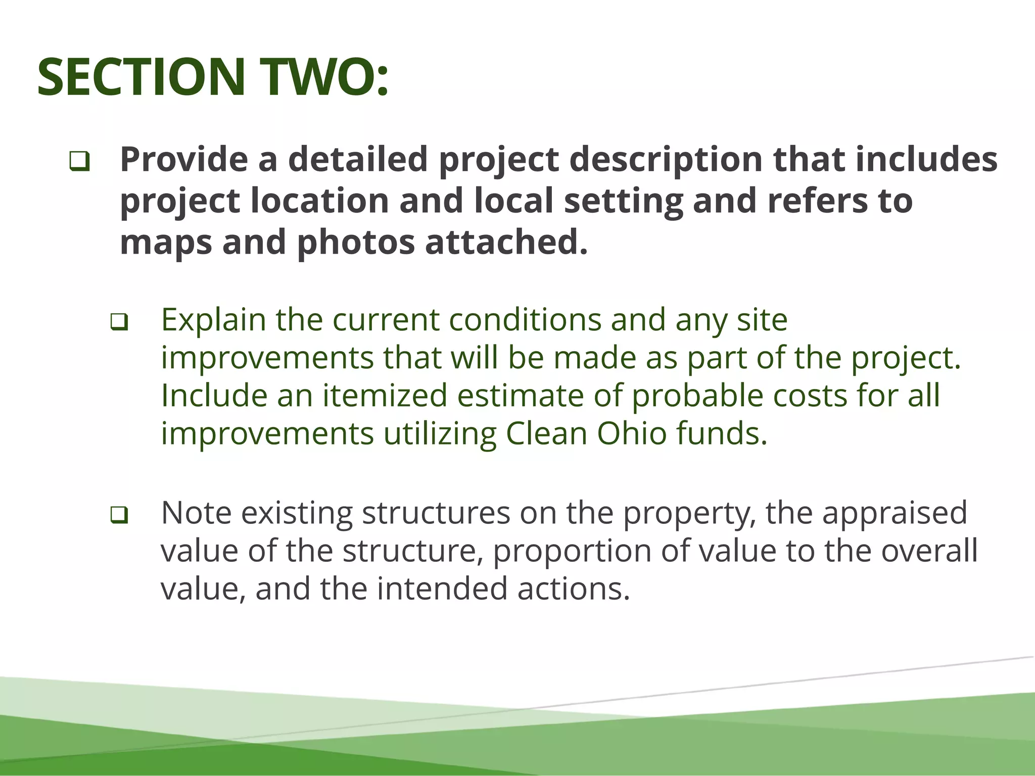  Provide a detailed project description that includes
project location and local setting and refers to
maps and photos attached.
 Explain the current conditions and any site
improvements that will be made as part of the project.
Include an itemized estimate of probable costs for all
improvements utilizing Clean Ohio funds.
 Note existing structures on the property, the appraised
value of the structure, proportion of value to the overall
value, and the intended actions.
SECTION TWO:
 