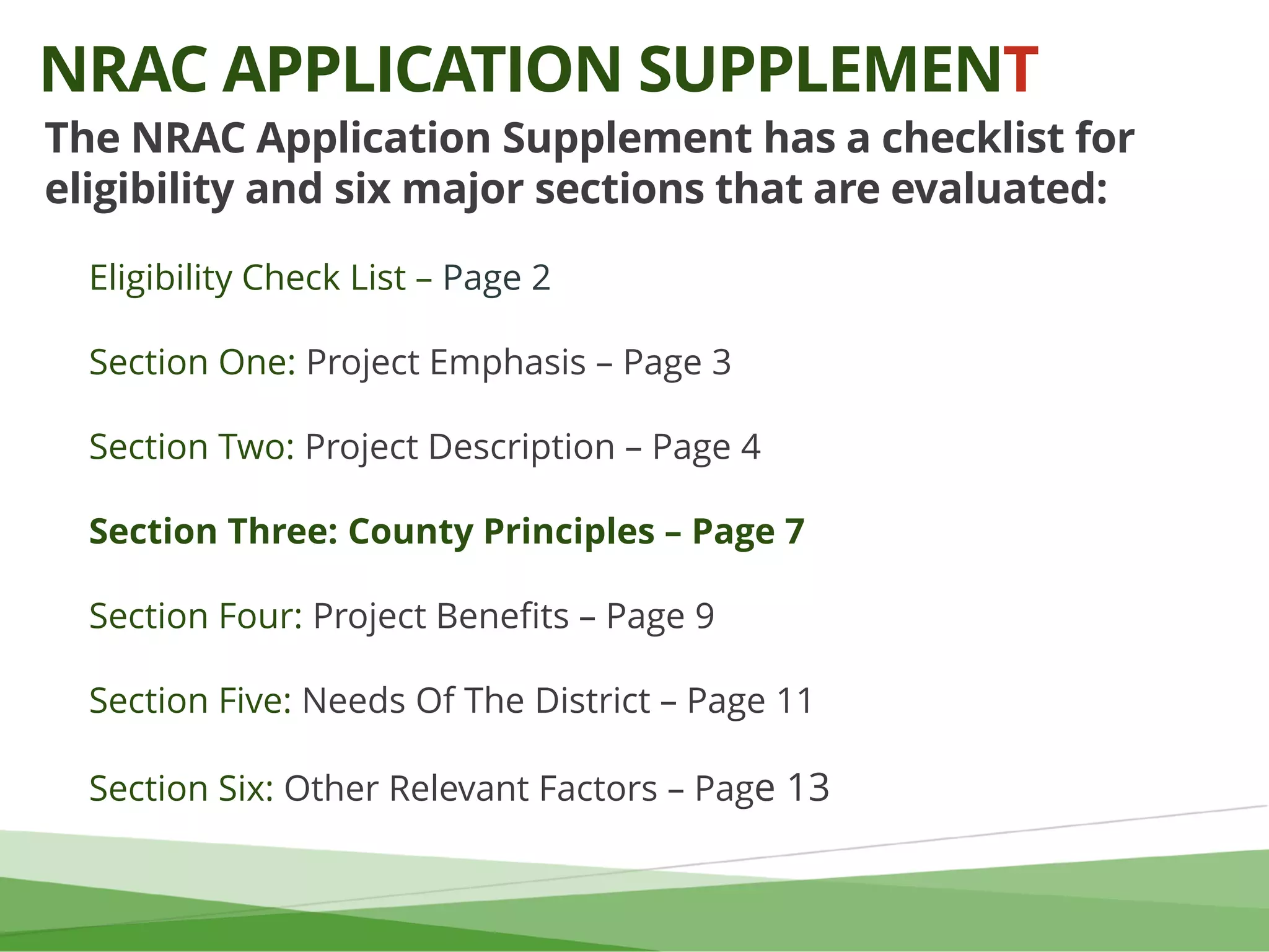 The NRAC Application Supplement has a checklist for
eligibility and six major sections that are evaluated:
Eligibility Check List – Page 2
Section One: Project Emphasis – Page 3
Section Two: Project Description – Page 4
Section Three: County Principles – Page 7
Section Four: Project Benefits – Page 9
Section Five: Needs Of The District – Page 11
Section Six: Other Relevant Factors – Page 13
NRAC APPLICATION SUPPLEMENT
 