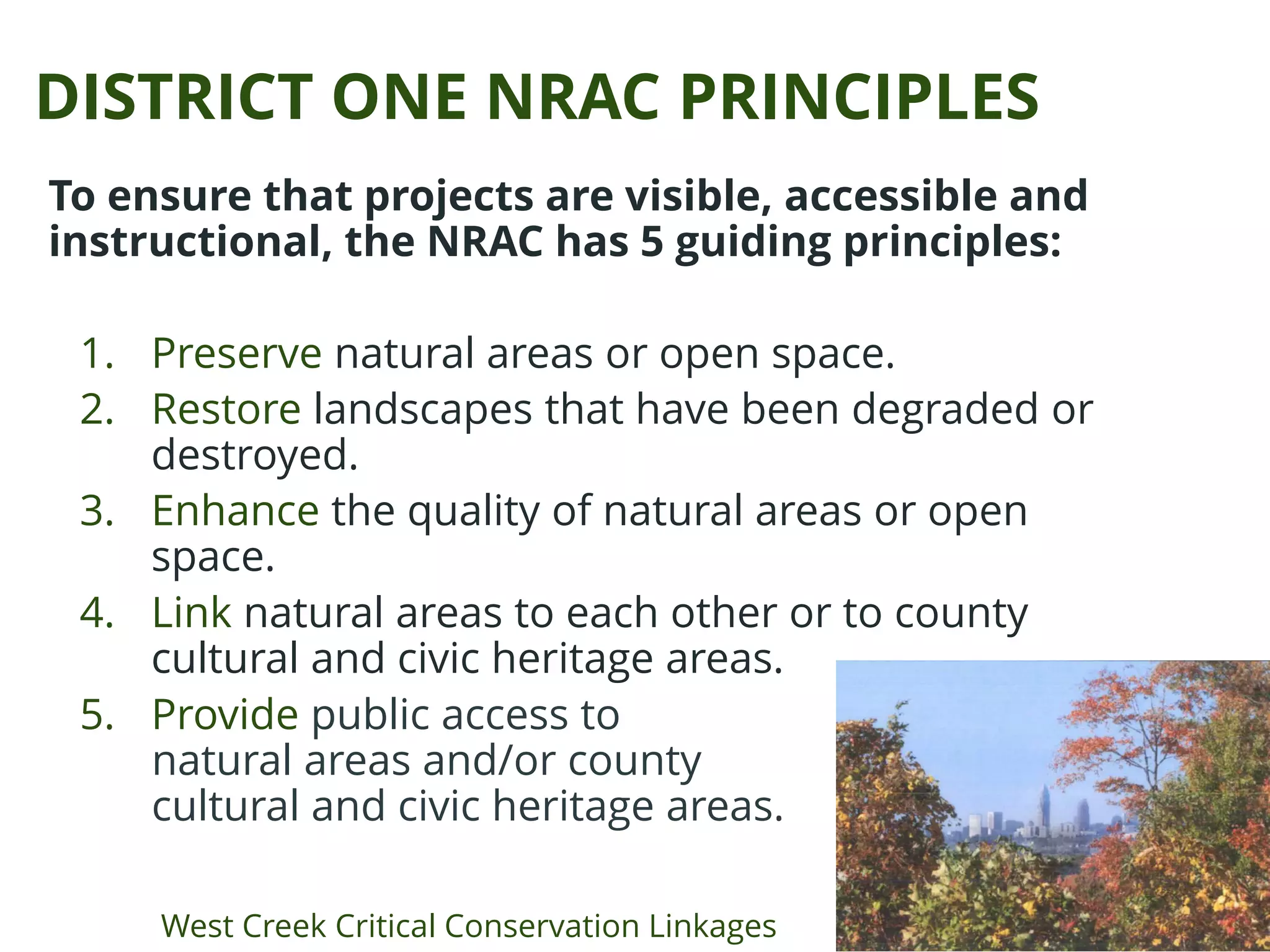 DISTRICT ONE NRAC PRINCIPLES
To ensure that projects are visible, accessible and
instructional, the NRAC has 5 guiding principles:
1. Preserve natural areas or open space.
2. Restore landscapes that have been degraded or
destroyed.
3. Enhance the quality of natural areas or open
space.
4. Link natural areas to each other or to county
cultural and civic heritage areas.
5. Provide public access to
natural areas and/or county
cultural and civic heritage areas.
West Creek Critical Conservation Linkages
 