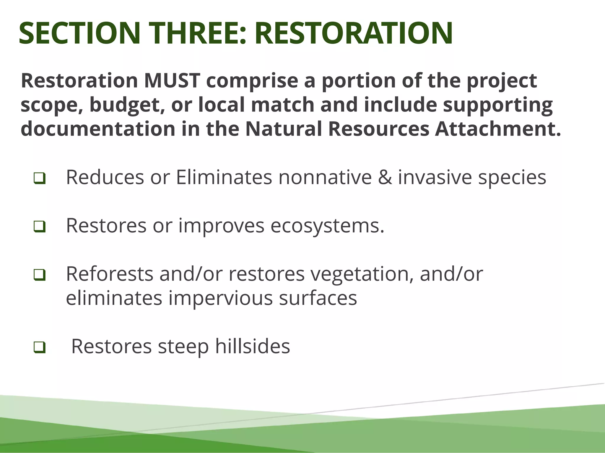 Restoration MUST comprise a portion of the project
scope, budget, or local match and include supporting
documentation in the Natural Resources Attachment.
 Reduces or Eliminates nonnative & invasive species
 Restores or improves ecosystems.
 Reforests and/or restores vegetation, and/or
eliminates impervious surfaces
 Restores steep hillsides
SECTION THREE: RESTORATION
 