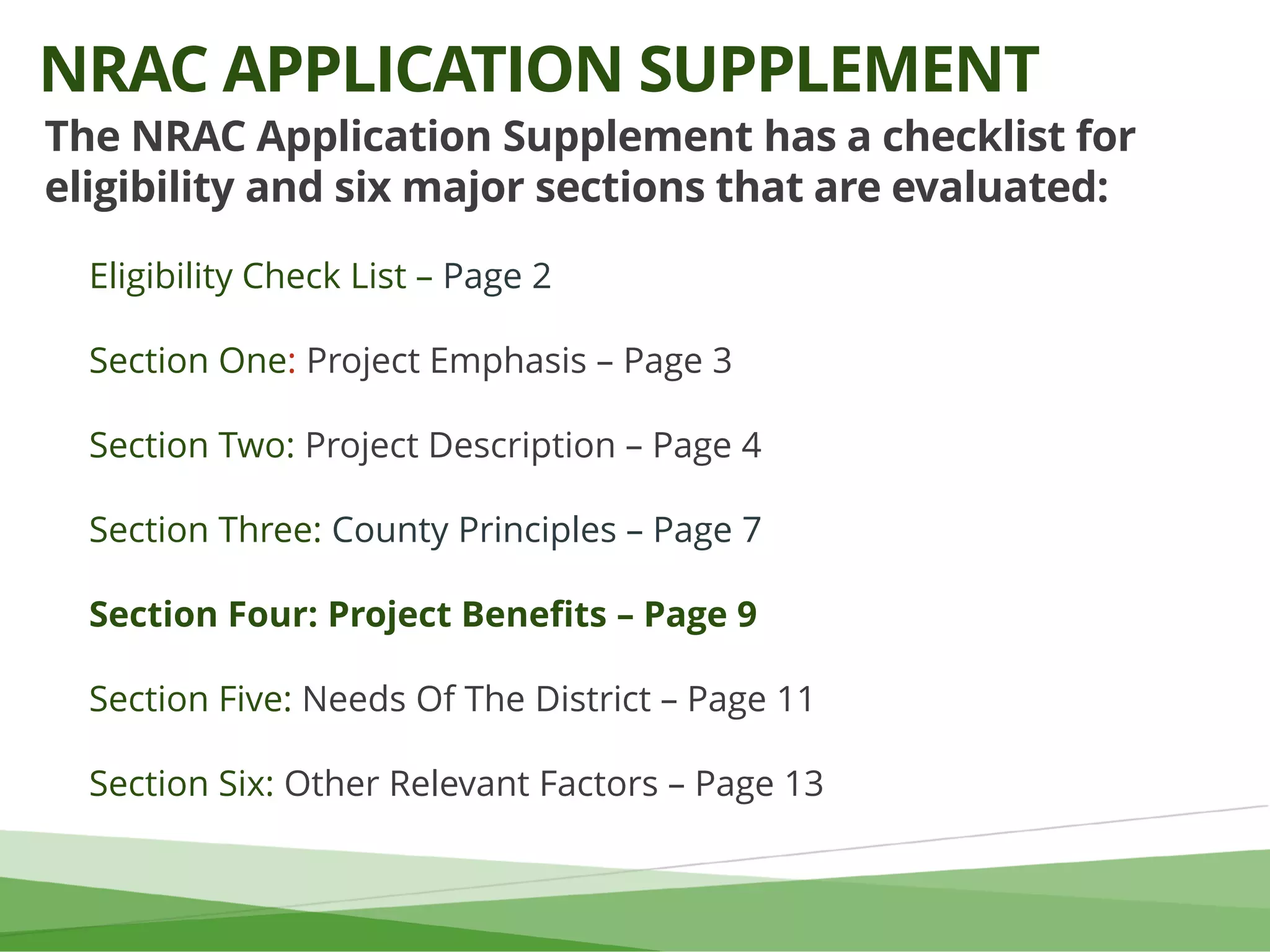 The NRAC Application Supplement has a checklist for
eligibility and six major sections that are evaluated:
Eligibility Check List – Page 2
Section One: Project Emphasis – Page 3
Section Two: Project Description – Page 4
Section Three: County Principles – Page 7
Section Four: Project Benefits – Page 9
Section Five: Needs Of The District – Page 11
Section Six: Other Relevant Factors – Page 13
NRAC APPLICATION SUPPLEMENT
 