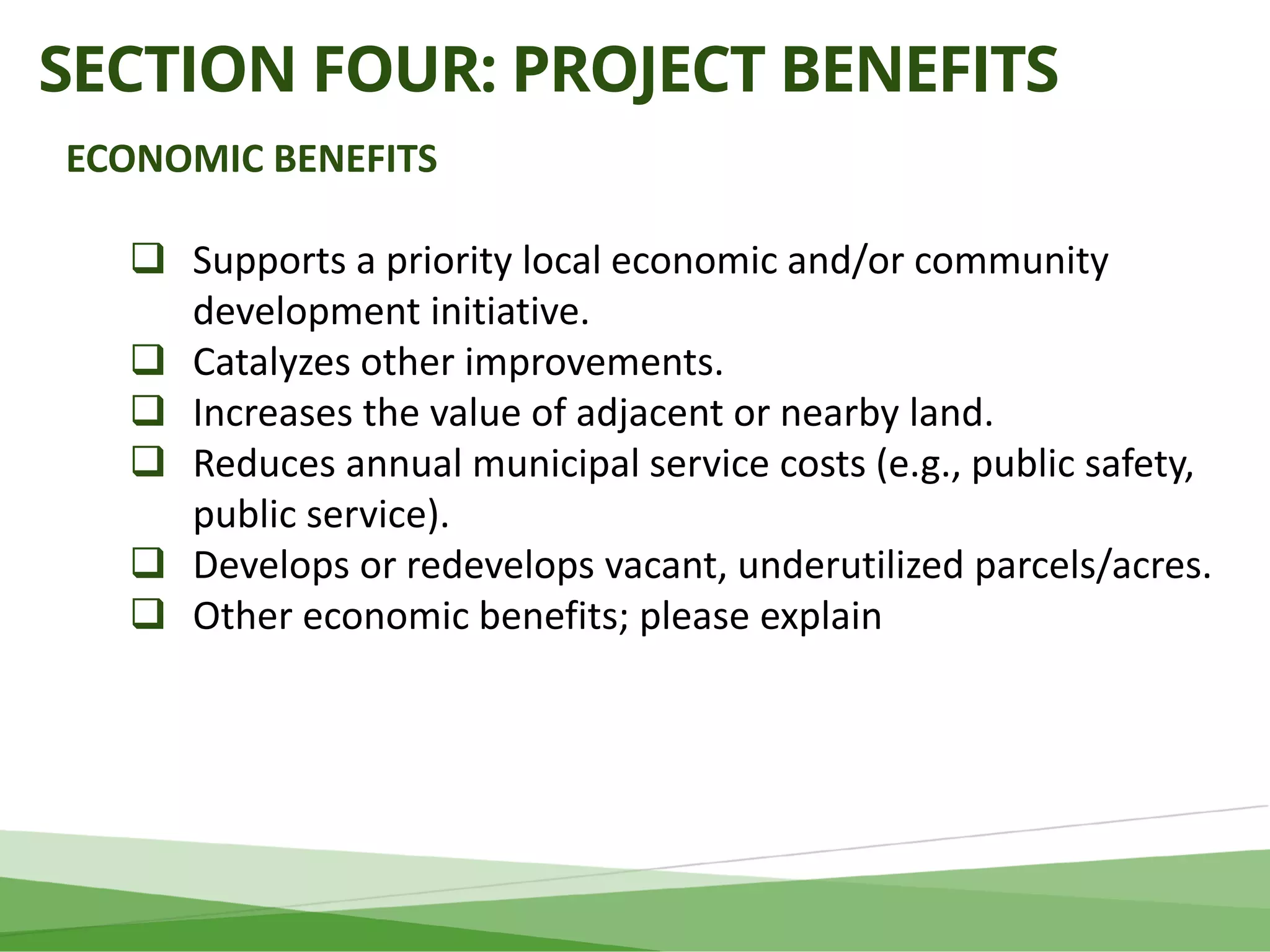 SECTION FOUR: PROJECT BENEFITS
ECONOMIC BENEFITS
 Supports a priority local economic and/or community
development initiative.
 Catalyzes other improvements.
 Increases the value of adjacent or nearby land.
 Reduces annual municipal service costs (e.g., public safety,
public service).
 Develops or redevelops vacant, underutilized parcels/acres.
 Other economic benefits; please explain
 