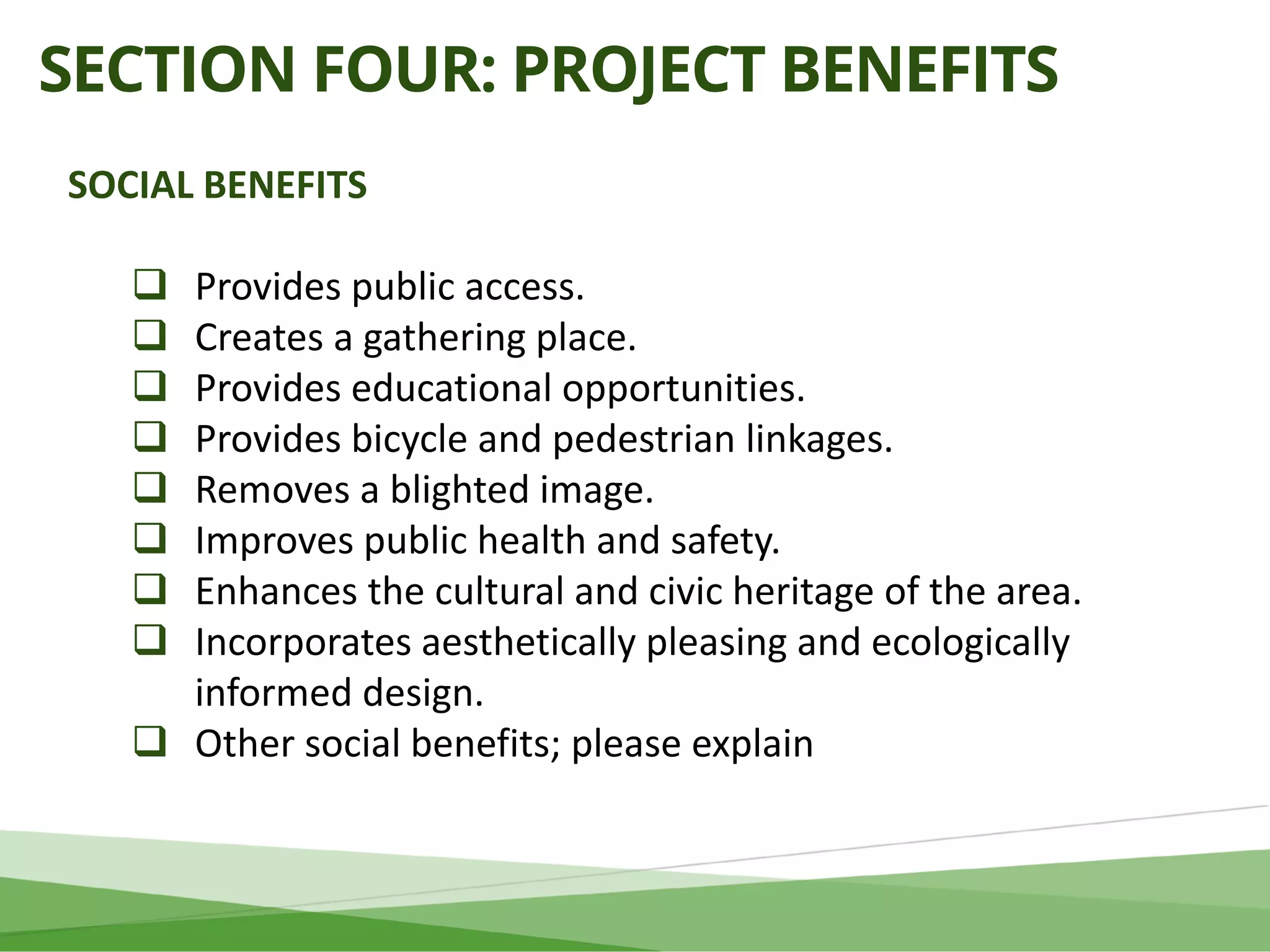 SECTION FOUR: PROJECT BENEFITS
SOCIAL BENEFITS
 Provides public access.
 Creates a gathering place.
 Provides educational opportunities.
 Provides bicycle and pedestrian linkages.
 Removes a blighted image.
 Improves public health and safety.
 Enhances the cultural and civic heritage of the area.
 Incorporates aesthetically pleasing and ecologically
informed design.
 Other social benefits; please explain
 