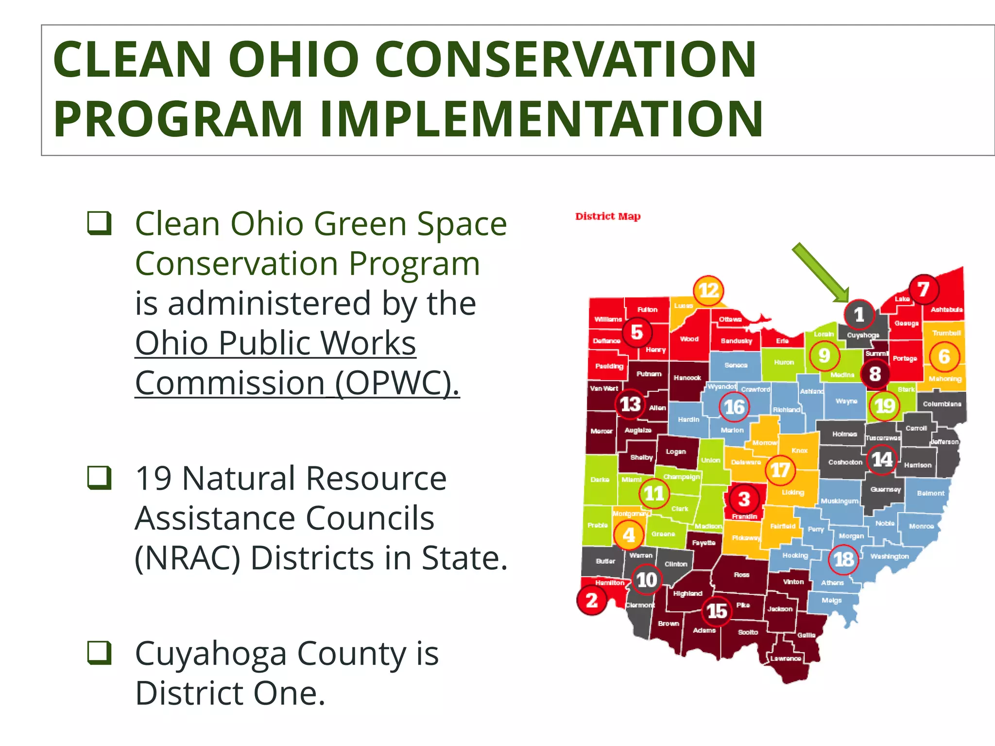 CLEAN OHIO CONSERVATION
PROGRAM IMPLEMENTATION
 Clean Ohio Green Space
Conservation Program
is administered by the
Ohio Public Works
Commission (OPWC).
 19 Natural Resource
Assistance Councils
(NRAC) Districts in State.
 Cuyahoga County is
District One.
 