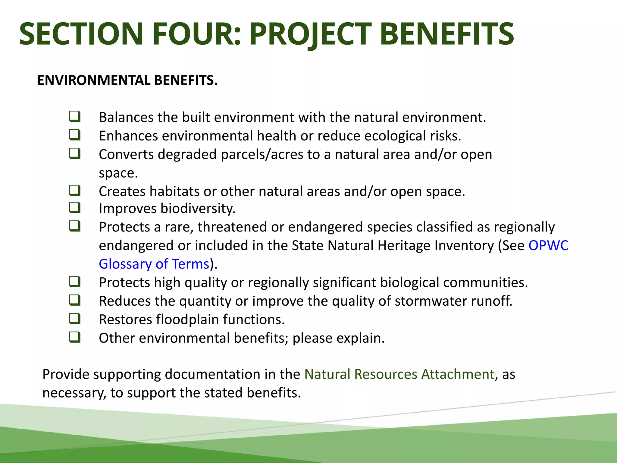 SECTION FOUR: PROJECT BENEFITS
ENVIRONMENTAL BENEFITS.
 Balances the built environment with the natural environment.
 Enhances environmental health or reduce ecological risks.
 Converts degraded parcels/acres to a natural area and/or open
space.
 Creates habitats or other natural areas and/or open space.
 Improves biodiversity.
 Protects a rare, threatened or endangered species classified as regionally
endangered or included in the State Natural Heritage Inventory (See OPWC
Glossary of Terms).
 Protects high quality or regionally significant biological communities.
 Reduces the quantity or improve the quality of stormwater runoff.
 Restores floodplain functions.
 Other environmental benefits; please explain.
Provide supporting documentation in the Natural Resources Attachment, as
necessary, to support the stated benefits.
 