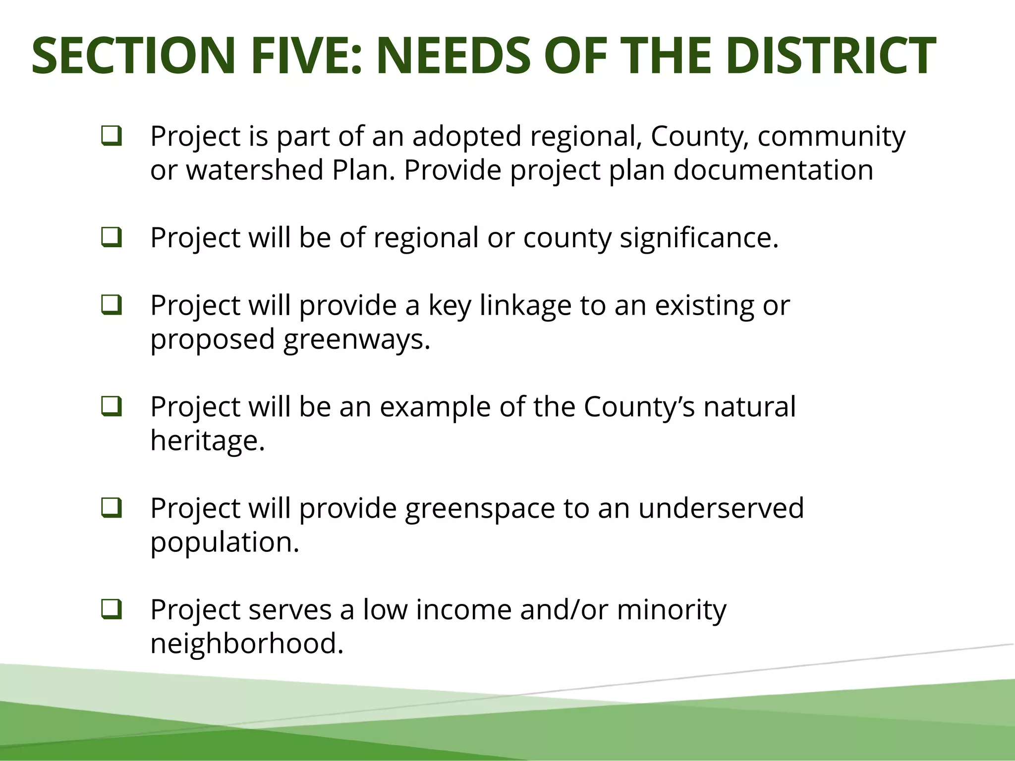 SECTION FIVE: NEEDS OF THE DISTRICT
 Project is part of an adopted regional, County, community
or watershed Plan. Provide project plan documentation
 Project will be of regional or county significance.
 Project will provide a key linkage to an existing or
proposed greenways.
 Project will be an example of the County’s natural
heritage.
 Project will provide greenspace to an underserved
population.
 Project serves a low income and/or minority
neighborhood.
 