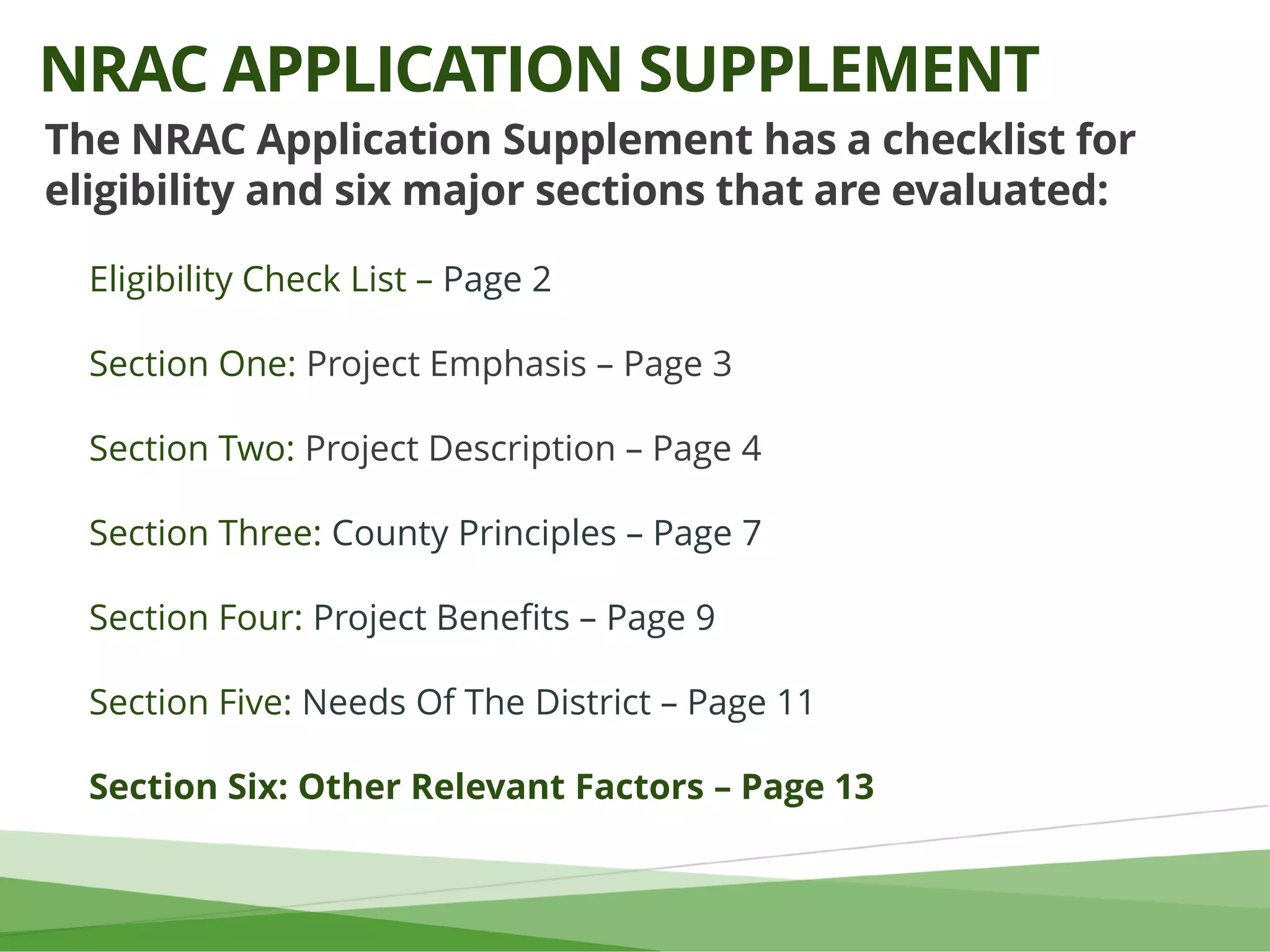 The NRAC Application Supplement has a checklist for
eligibility and six major sections that are evaluated:
Eligibility Check List – Page 2
Section One: Project Emphasis – Page 3
Section Two: Project Description – Page 4
Section Three: County Principles – Page 7
Section Four: Project Benefits – Page 9
Section Five: Needs Of The District – Page 11
Section Six: Other Relevant Factors – Page 13
NRAC APPLICATION SUPPLEMENT
 