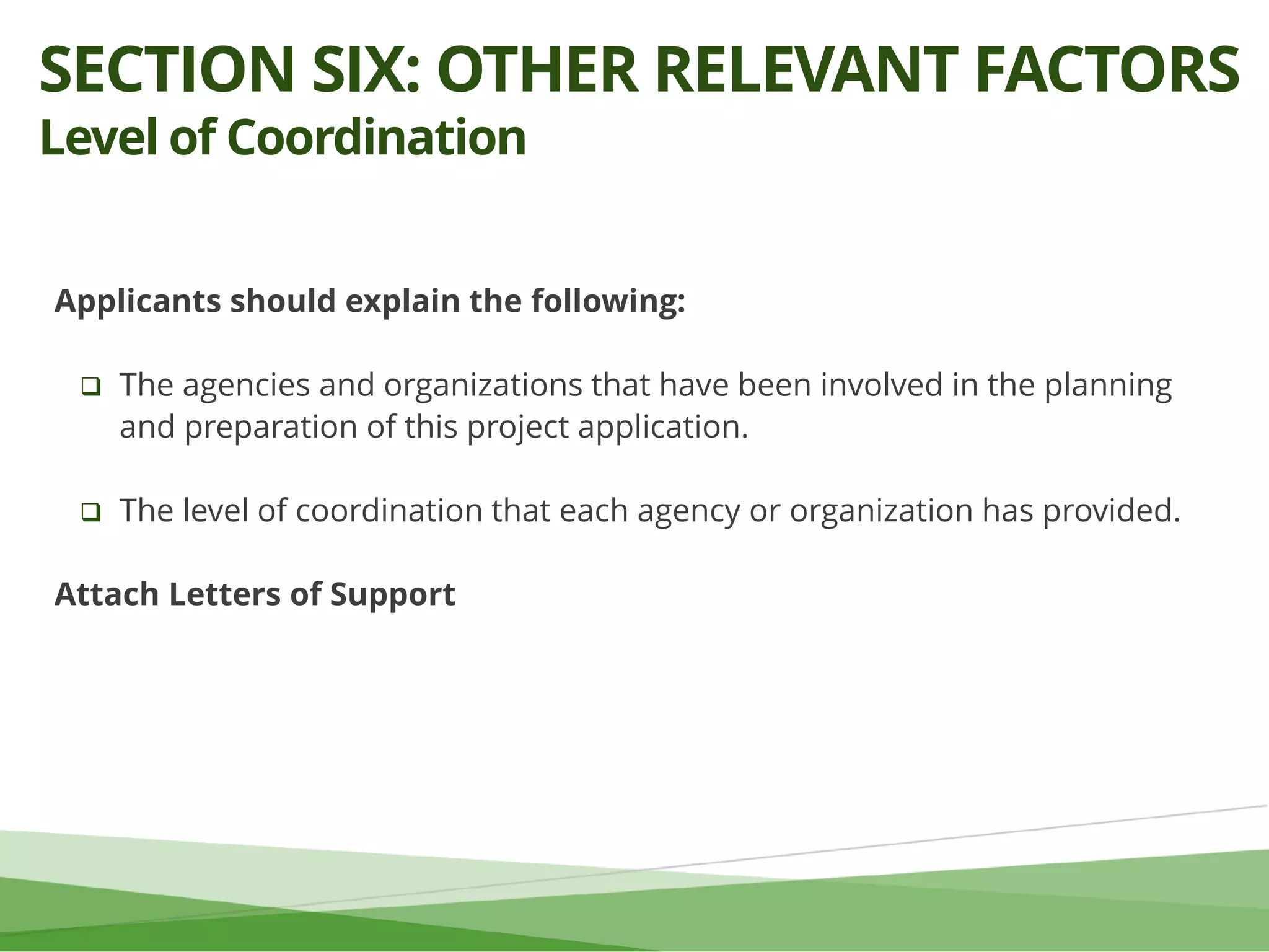 Applicants should explain the following:
 The agencies and organizations that have been involved in the planning
and preparation of this project application.
 The level of coordination that each agency or organization has provided.
Attach Letters of Support
SECTION SIX: OTHER RELEVANT FACTORS
Level of Coordination
 