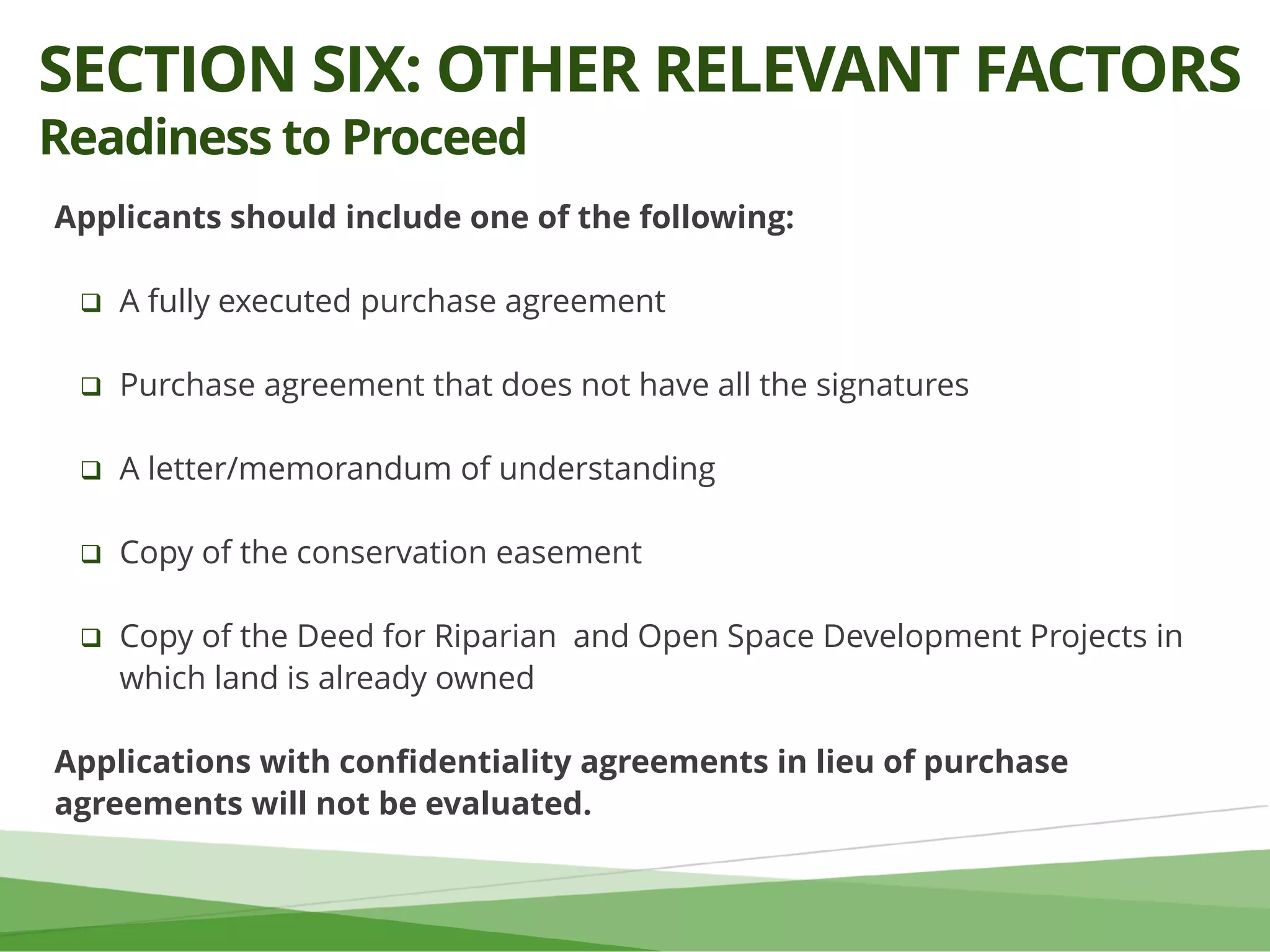 Applicants should include one of the following:
 A fully executed purchase agreement
 Purchase agreement that does not have all the signatures
 A letter/memorandum of understanding
 Copy of the conservation easement
 Copy of the Deed for Riparian and Open Space Development Projects in
which land is already owned
Applications with confidentiality agreements in lieu of purchase
agreements will not be evaluated.
SECTION SIX: OTHER RELEVANT FACTORS
Readiness to Proceed
 
