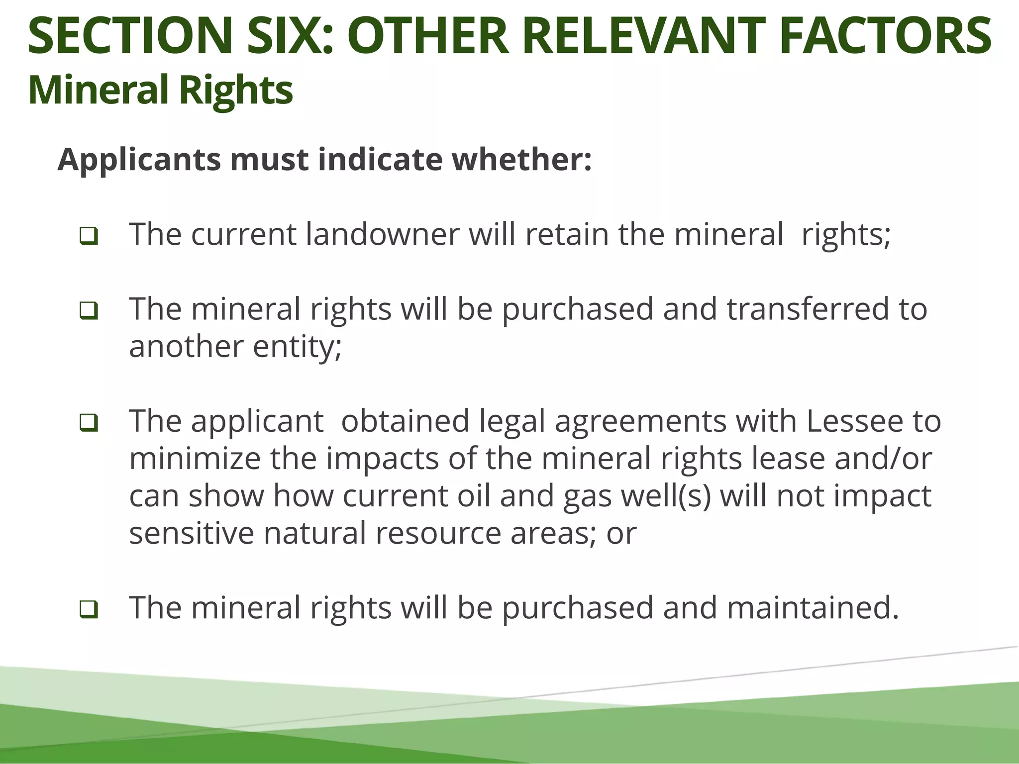 Applicants must indicate whether:
 The current landowner will retain the mineral rights;
 The mineral rights will be purchased and transferred to
another entity;
 The applicant obtained legal agreements with Lessee to
minimize the impacts of the mineral rights lease and/or
can show how current oil and gas well(s) will not impact
sensitive natural resource areas; or
 The mineral rights will be purchased and maintained.
SECTION SIX: OTHER RELEVANT FACTORS
Mineral Rights
 