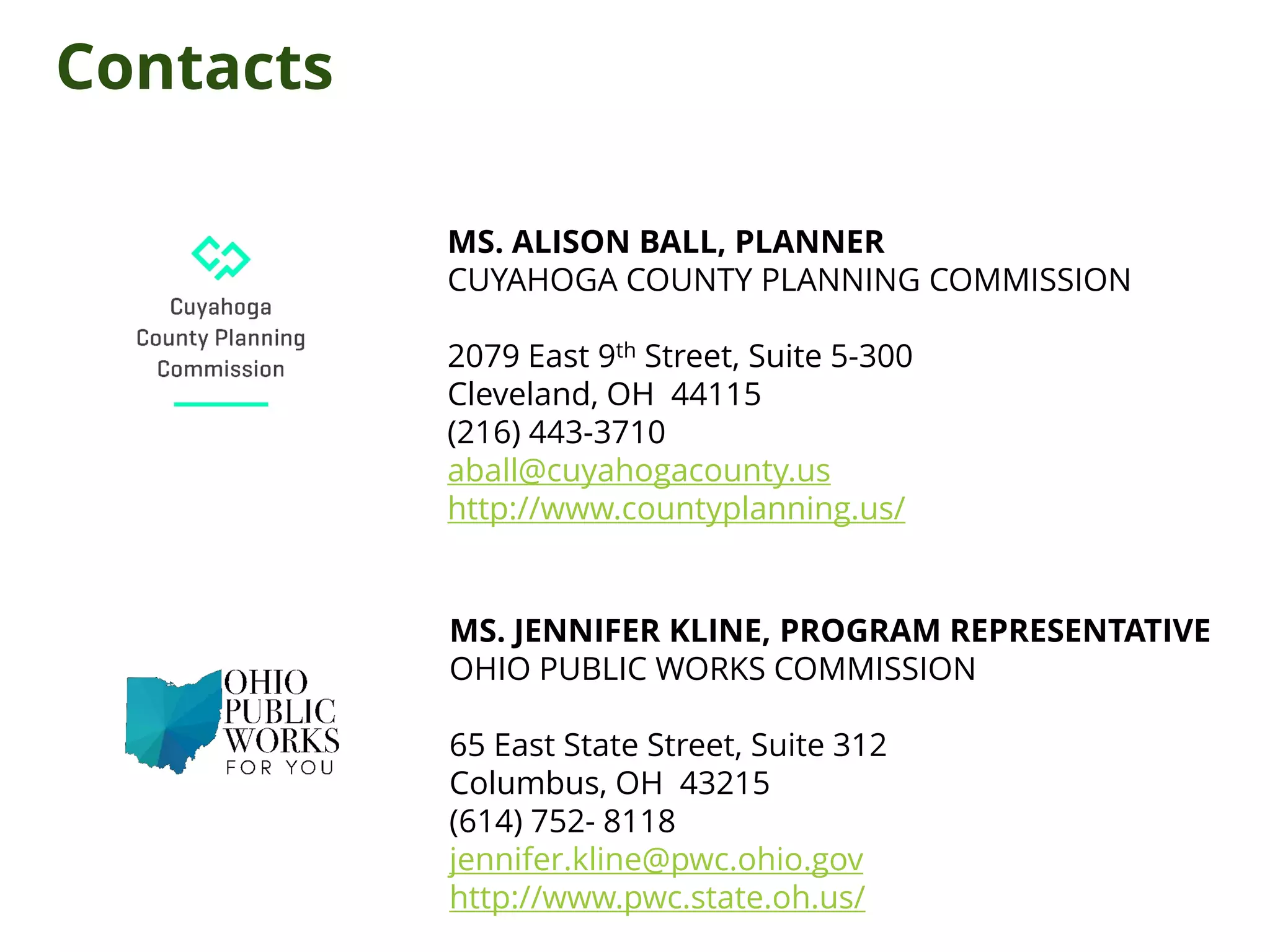 MS. ALISON BALL, PLANNER
CUYAHOGA COUNTY PLANNING COMMISSION
2079 East 9th Street, Suite 5-300
Cleveland, OH 44115
(216) 443-3710
aball@cuyahogacounty.us
http://www.countyplanning.us/
MS. JENNIFER KLINE, PROGRAM REPRESENTATIVE
OHIO PUBLIC WORKS COMMISSION
65 East State Street, Suite 312
Columbus, OH 43215
(614) 752- 8118
jennifer.kline@pwc.ohio.gov
http://www.pwc.state.oh.us/
Contacts
 