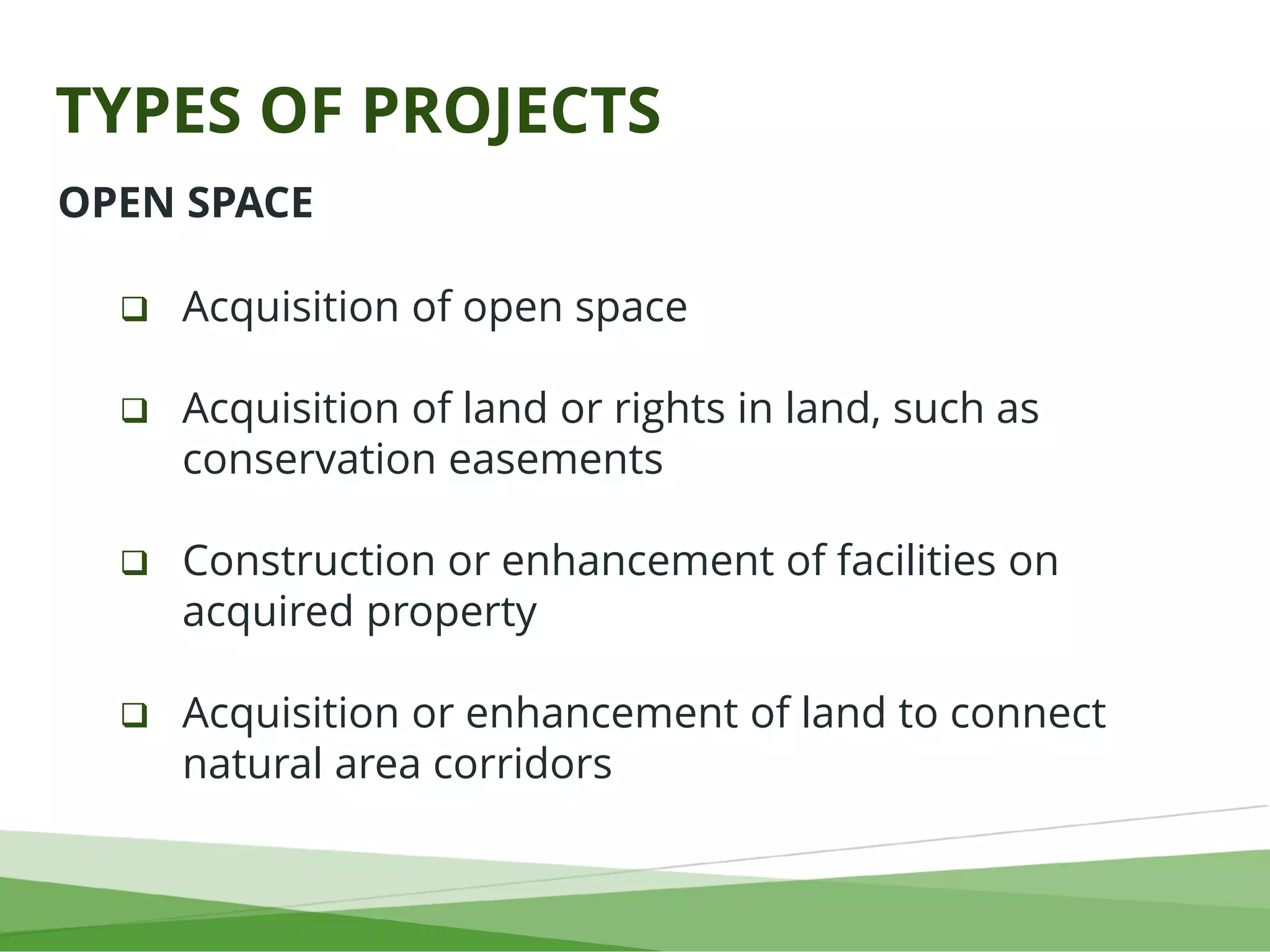 TYPES OF PROJECTS
OPEN SPACE
 Acquisition of open space
 Acquisition of land or rights in land, such as
conservation easements
 Construction or enhancement of facilities on
acquired property
 Acquisition or enhancement of land to connect
natural area corridors
 