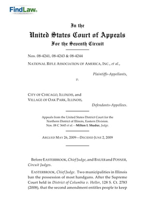 In the

United States Court of Appeals
              For the Seventh Circuit

Nos. 08-4241, 08-4243 & 08-4244

N ATIONAL R IFLE A SSOCIATION OF A MERICA, INC., et al.,

                                              Plaintiffs-Appellants,
                                 v.



C ITY OF C HICAGO, ILLINOIS, and
V ILLAGE OF O AK P ARK , ILLINOIS,
                                             Defendants-Appellees.


        Appeals from the United States District Court for the
          Northern District of Illinois, Eastern Division.
          Nos. 08 C 3645 et al.—Milton I. Shadur, Judge.



        A RGUED M AY 26, 2009—D ECIDED JUNE 2, 2009




  Before E ASTERBROOK, Chief Judge, and B AUER and P OSNER,
Circuit Judges.
  E ASTERBROOK, Chief Judge. Two municipalities in Illinois
ban the possession of most handguns. After the Supreme
Court held in District of Columbia v. Heller, 128 S. Ct. 2783
(2008), that the second amendment entitles people to keep
 