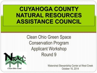 CUYAHOGA COUNTY 
NATURAL RESOURCES 
ASSISTANCE COUNCIL 
Clean Ohio Green Space 
Conservation Program 
Applicant Workshop 
Watershed Stewardship Center at West Creek 
October 15, 2014 
Round 9 
 