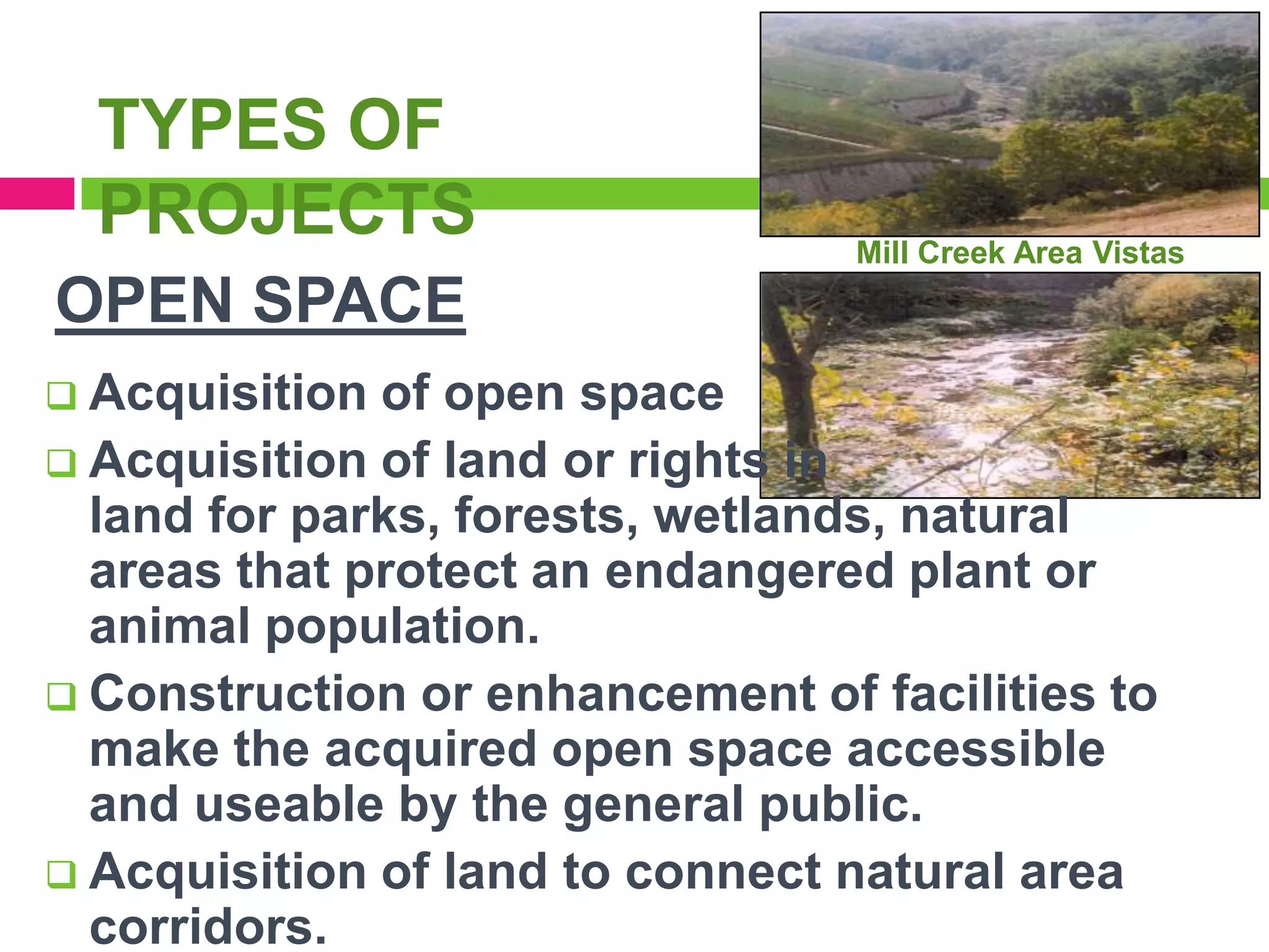 TYPES OF
PROJECTS

Mill Creek Area Vistas

OPEN SPACE
 Acquisition

of open space
 Acquisition of land or rights in
land for parks, forests, wetlands, natural
areas that protect an endangered plant or
animal population.
 Construction or enhancement of facilities to
make the acquired open space accessible
and useable by the general public.
 Acquisition of land to connect natural area
corridors.

 