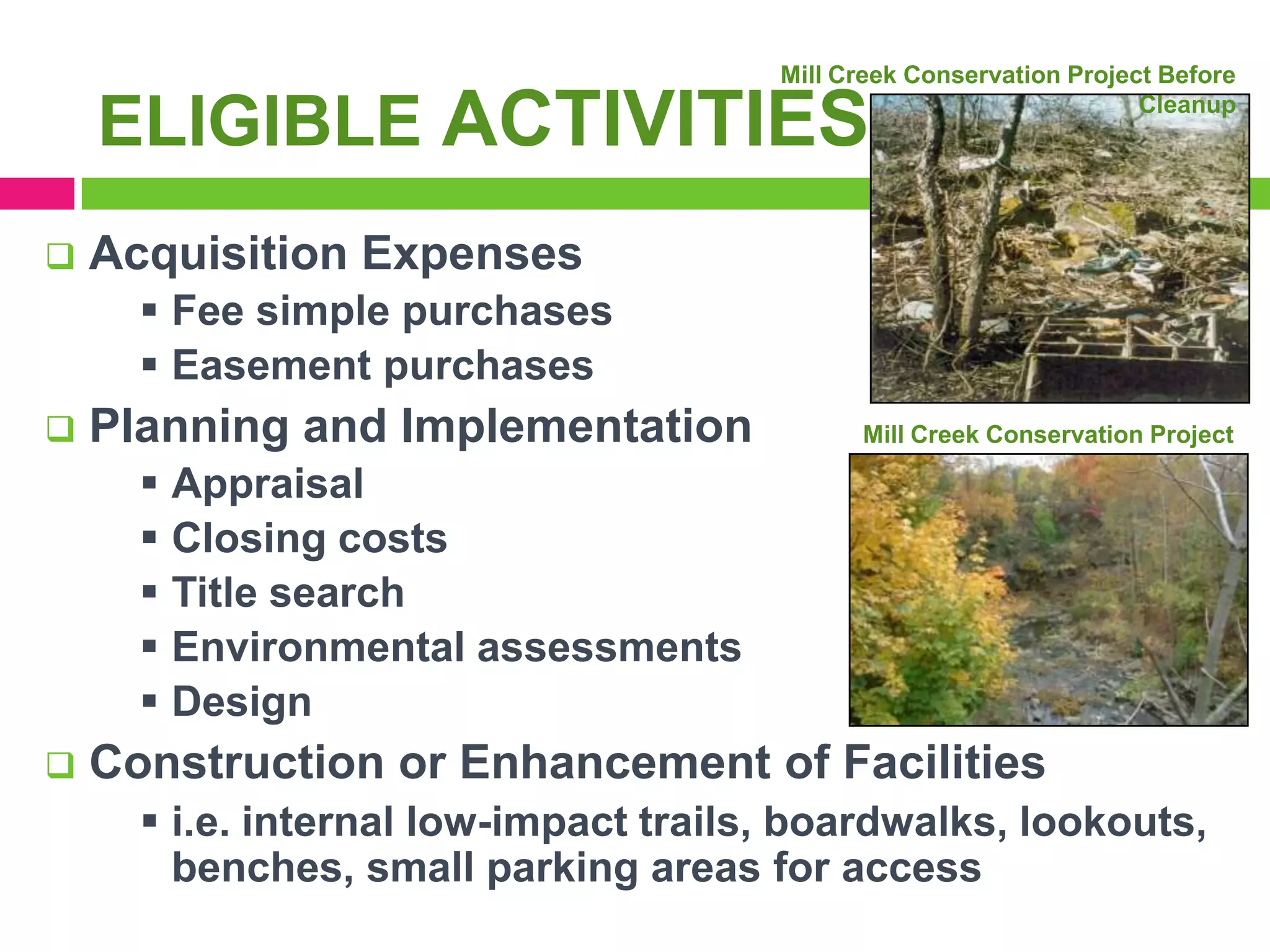 Mill Creek Conservation Project Before
Cleanup

ELIGIBLE ACTIVITIES


Acquisition Expenses
 Fee simple purchases
 Easement purchases



Planning and Implementation
 Appraisal
 Closing costs
 Title search
 Environmental assessments
 Design



Mill Creek Conservation Project
Today

Construction or Enhancement of Facilities
 i.e. internal low-impact trails, boardwalks, lookouts,
benches, small parking areas for access

 