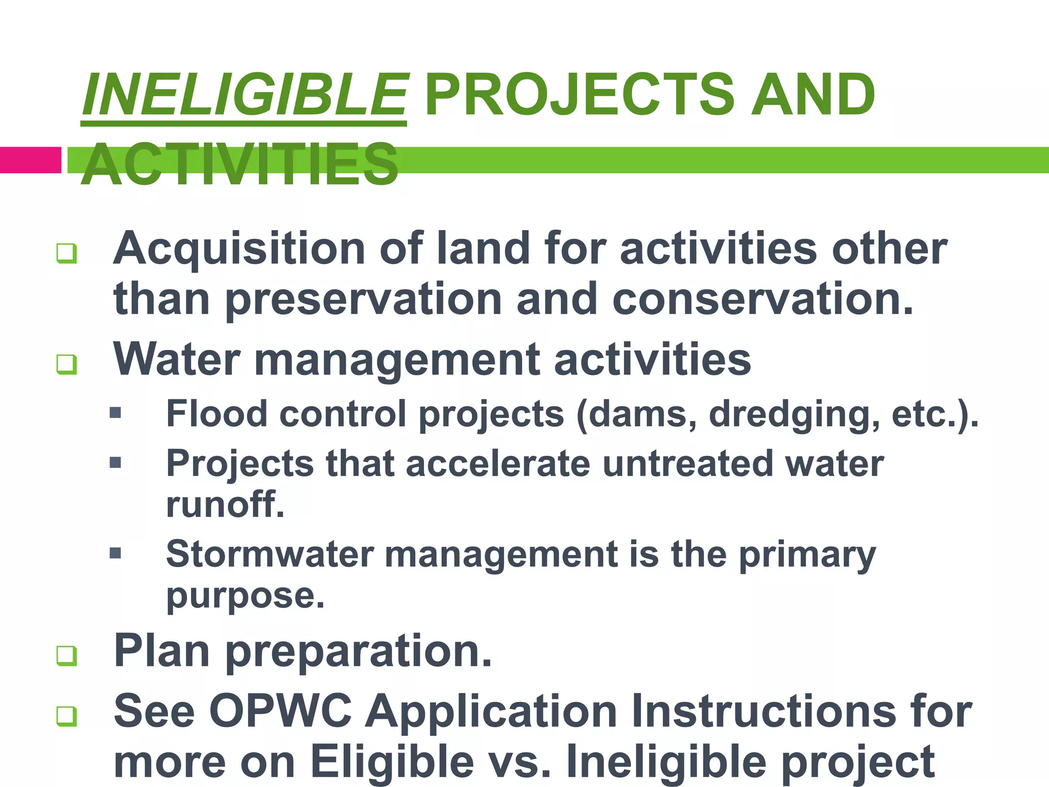 INELIGIBLE PROJECTS AND
ACTIVITIES




Acquisition of land for activities other
than preservation and conservation.
Water management activities







Flood control projects (dams, dredging, etc.).
Projects that accelerate untreated water
runoff.
Stormwater management is the primary
purpose.

Plan preparation.
See OPWC Application Instructions for
more on Eligible vs. Ineligible project

 