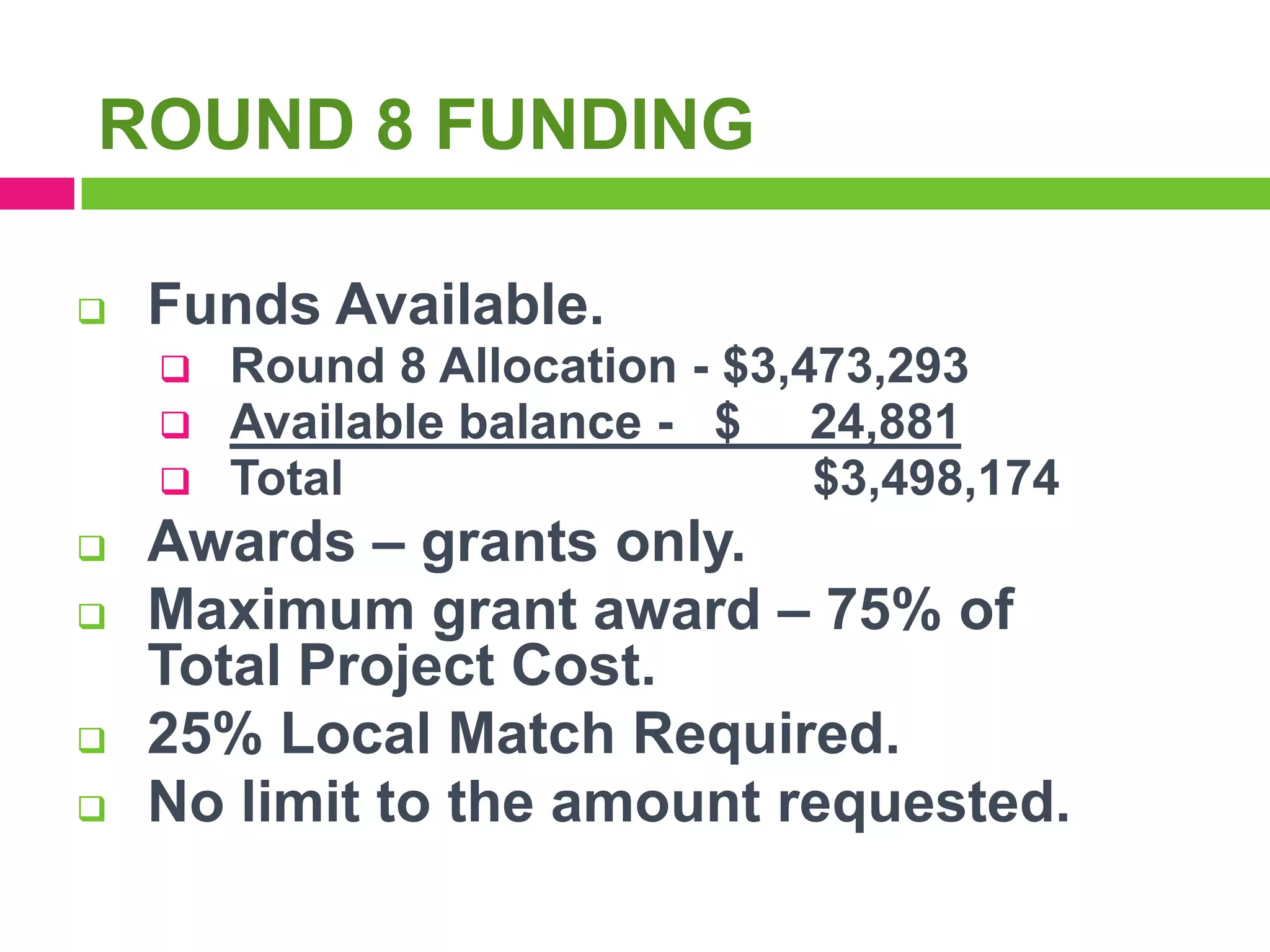 ROUND 8 FUNDING


Funds Available.









Round 8 Allocation - $3,473,293
Available balance - $ 24,881
Total
$3,498,174

Awards – grants only.
Maximum grant award – 75% of
Total Project Cost.
25% Local Match Required.
No limit to the amount requested.

 