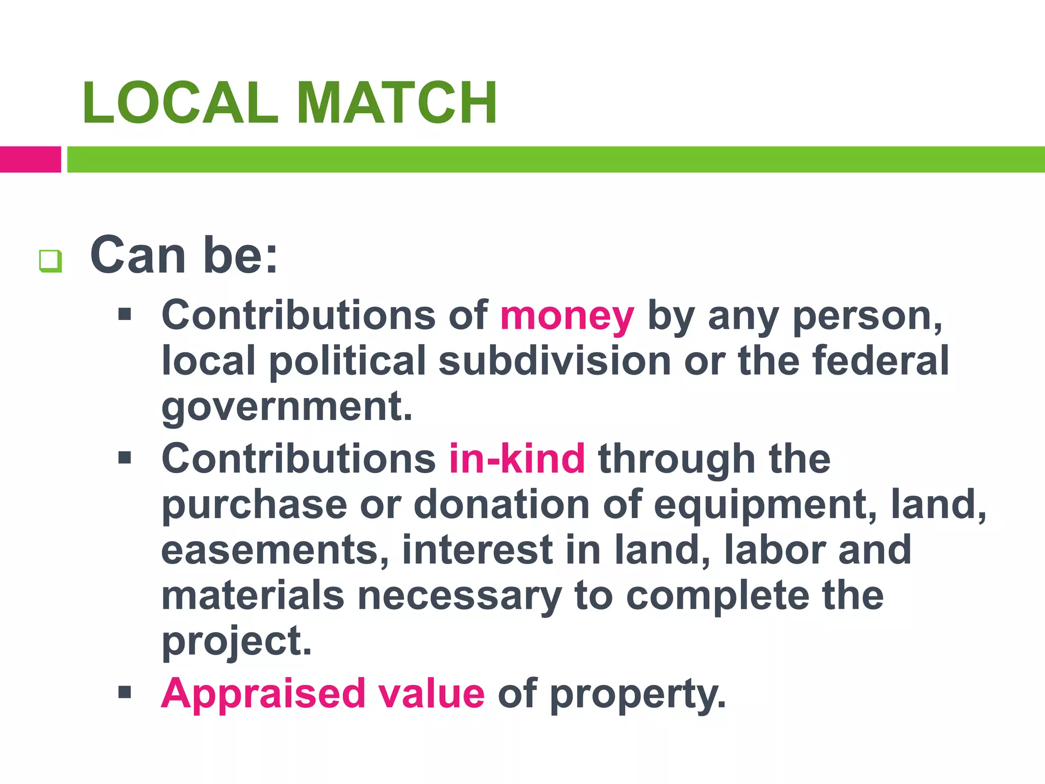 LOCAL MATCH


Can be: funds
 Contributions of money by any person,
local political subdivision or the federal
government.
 Contributions in-kind through the
purchase or donation of equipment, land,
easements, interest in land, labor and
materials necessary to complete the
project.
 Appraised value of property.

 