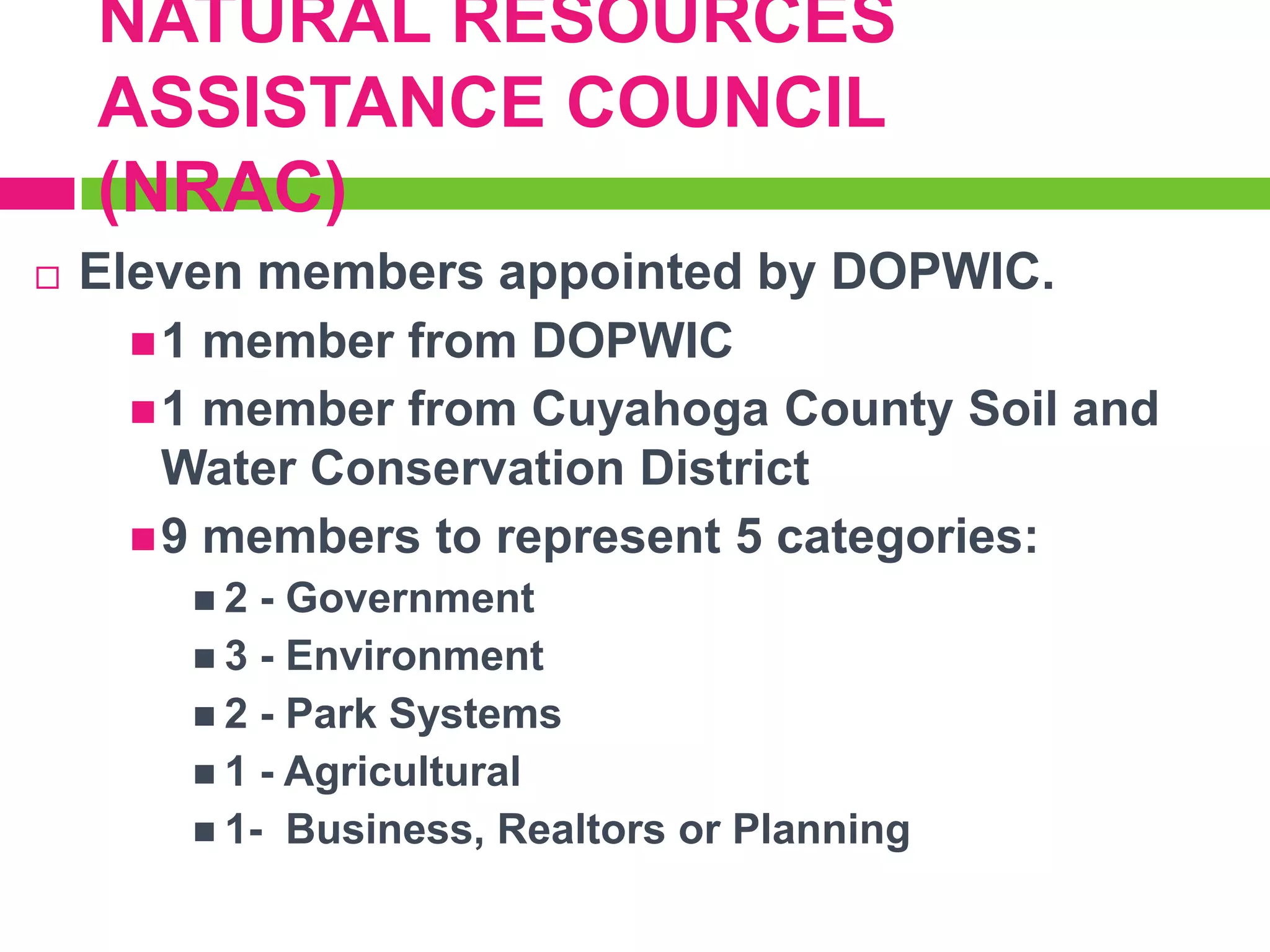 NATURAL RESOURCES
ASSISTANCE COUNCIL
(NRAC)


Eleven members appointed by DOPWIC.
 1 member from DOPWIC
 1 member from Cuyahoga County Soil and
Water Conservation District
 9 members to represent 5 categories:
2

- Government
 3 - Environment
 2 - Park Systems
 1 - Agricultural
 1- Business, Realtors or Planning

 