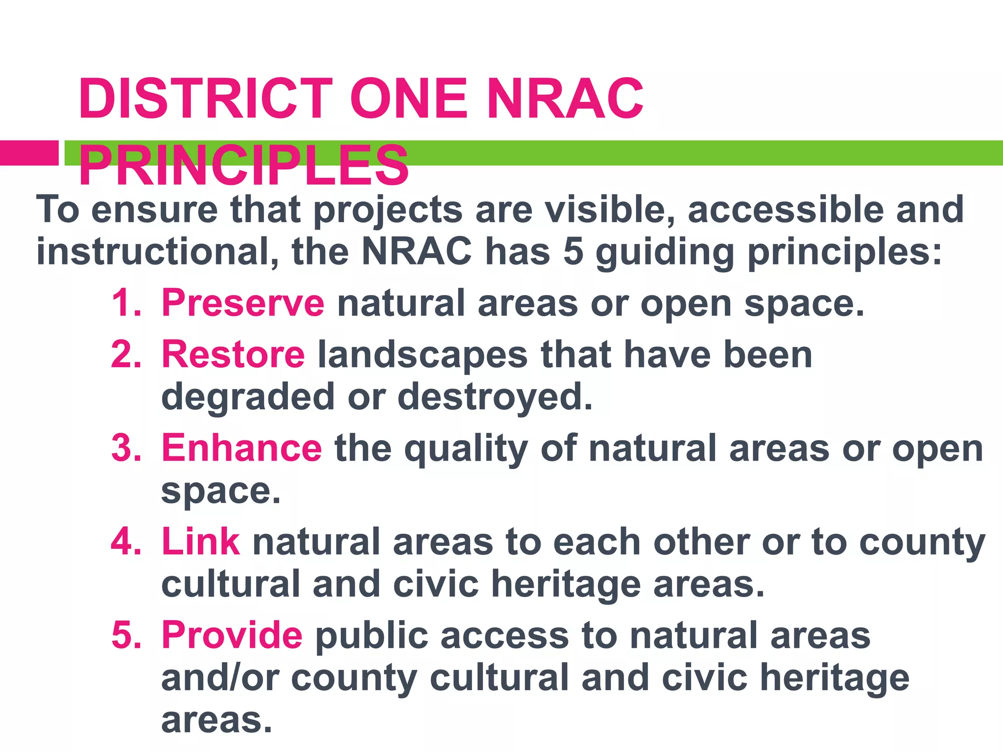 DISTRICT ONE NRAC
PRINCIPLES

To ensure that projects are visible, accessible and
instructional, the NRAC has 5 guiding principles:
1. Preserve natural areas or open space.
2. Restore landscapes that have been
degraded or destroyed.
3. Enhance the quality of natural areas or open
space.
4. Link natural areas to each other or to county
cultural and civic heritage areas.
5. Provide public access to natural areas
and/or county cultural and civic heritage
areas.

 