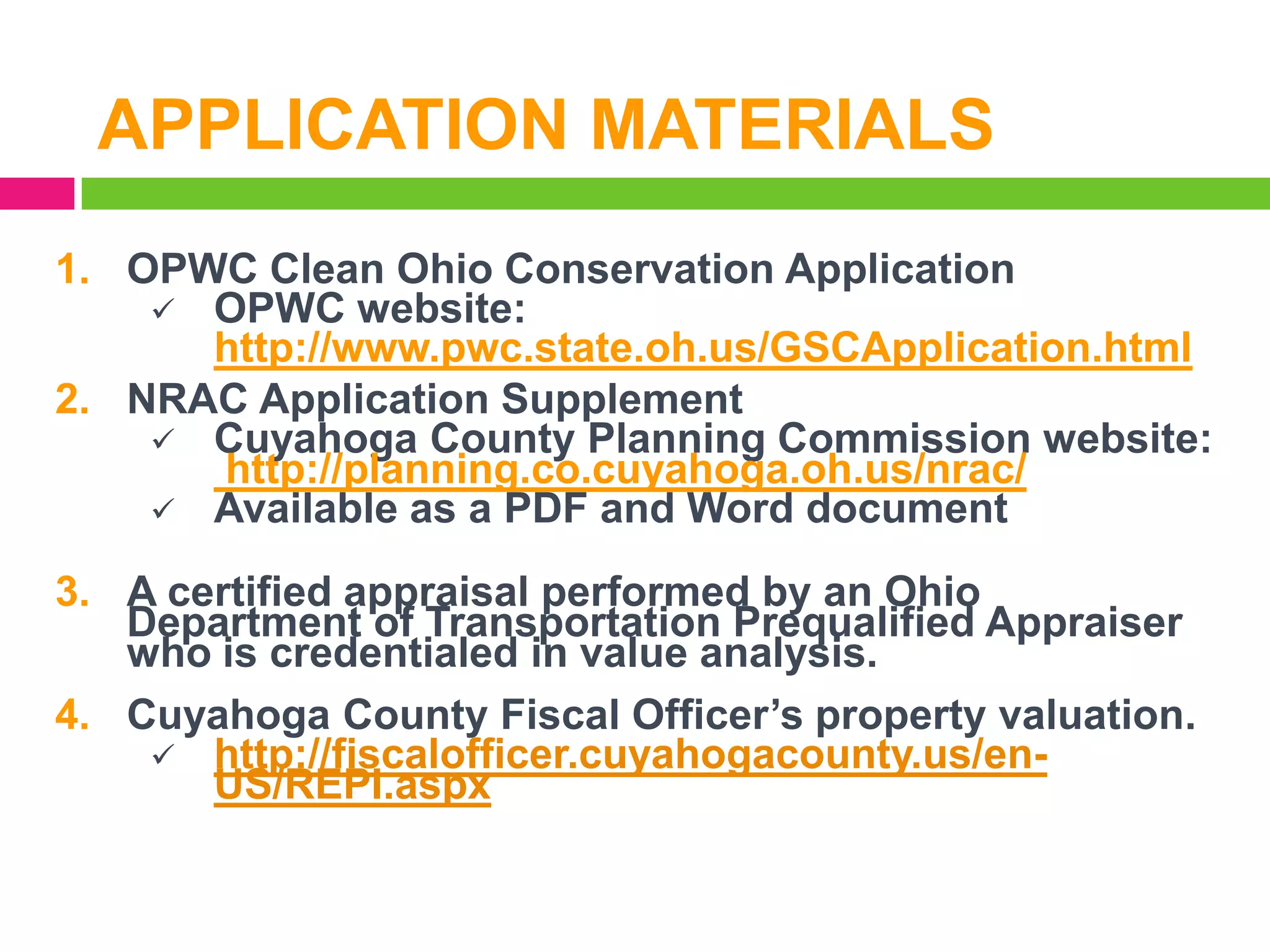 APPLICATION MATERIALS
1. OPWC Clean Ohio Conservation Application
 OPWC website:
http://www.pwc.state.oh.us/GSCApplication.html
2. NRAC Application Supplement
 Cuyahoga County Planning Commission website:
http://planning.co.cuyahoga.oh.us/nrac/
 Available as a PDF and Word document
3. A certified appraisal performed by an Ohio
Department of Transportation Prequalified Appraiser
who is credentialed in value analysis.
4. Cuyahoga County Fiscal Officer’s property valuation.
 http://fiscalofficer.cuyahogacounty.us/enUS/REPI.aspx

 