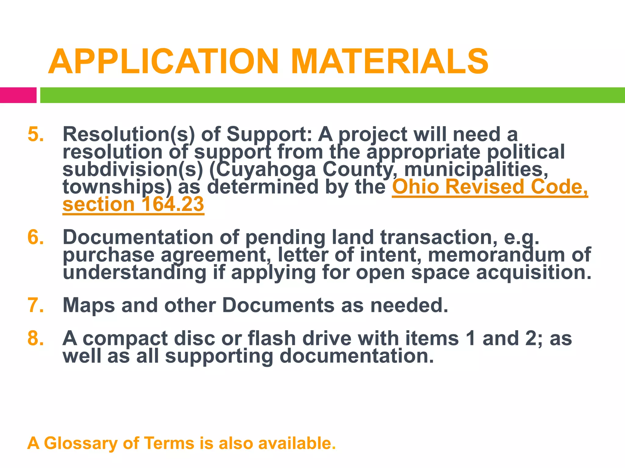 APPLICATION MATERIALS
5. Resolution(s) of Support: A project will need a
resolution of support from the appropriate political
subdivision(s) (Cuyahoga County, municipalities,
townships) as determined by the Ohio Revised Code,
section 164.23
6. Documentation of pending land transaction, e.g.
purchase agreement, letter of intent, memorandum of
understanding if applying for open space acquisition.
7. Maps and other Documents as needed.
8. A compact disc or flash drive with items 1 and 2; as
well as all supporting documentation.

A Glossary of Terms is also available.

 