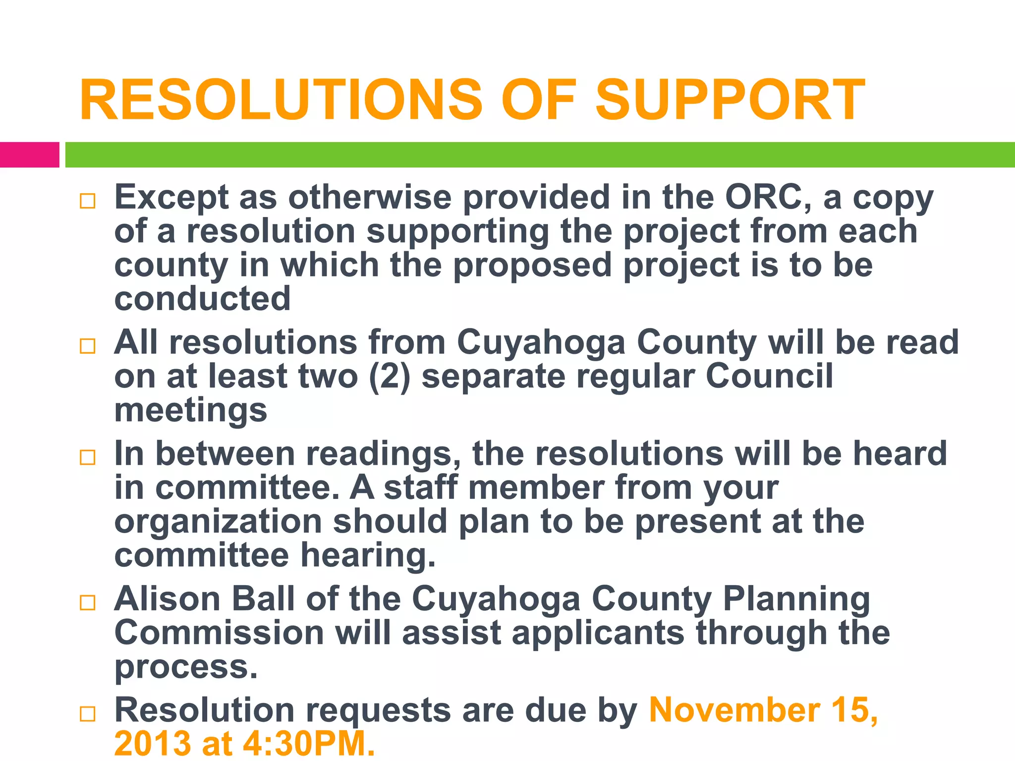 RESOLUTIONS OF SUPPORT










Except as otherwise provided in the ORC, a copy
of a resolution supporting the project from each
county in which the proposed project is to be
conducted
All resolutions from Cuyahoga County will be read
on at least two (2) separate regular Council
meetings
In between readings, the resolutions will be heard
in committee. A staff member from your
organization should plan to be present at the
committee hearing.
Alison Ball of the Cuyahoga County Planning
Commission will assist applicants through the
process.
Resolution requests are due by November 15,
2013 at 4:30PM.

 