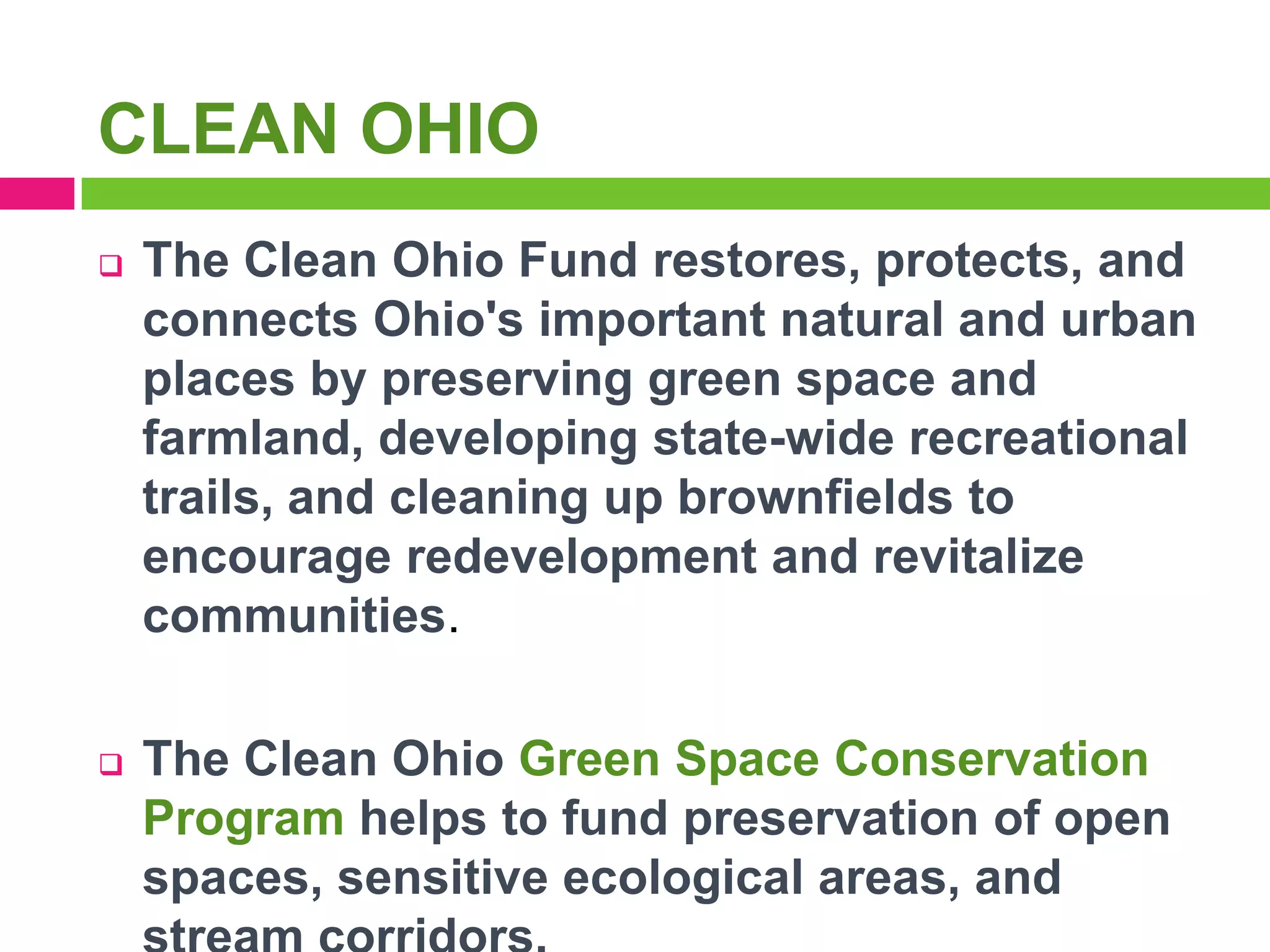 CLEAN OHIO


The Clean Ohio Fund restores, protects, and
connects Ohio's important natural and urban
places by preserving green space and
farmland, developing state-wide recreational
trails, and cleaning up brownfields to
encourage redevelopment and revitalize
communities.



The Clean Ohio Green Space Conservation
Program helps to fund preservation of open
spaces, sensitive ecological areas, and

 