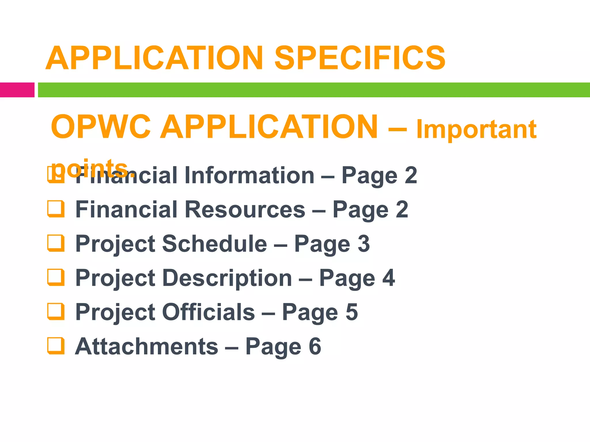 APPLICATION SPECIFICS
OPWC APPLICATION – Important
points.
 Financial Information – Page 2
 Financial Resources – Page 2
 Project Schedule – Page 3
 Project Description – Page 4
 Project Officials – Page 5
 Attachments – Page 6

 